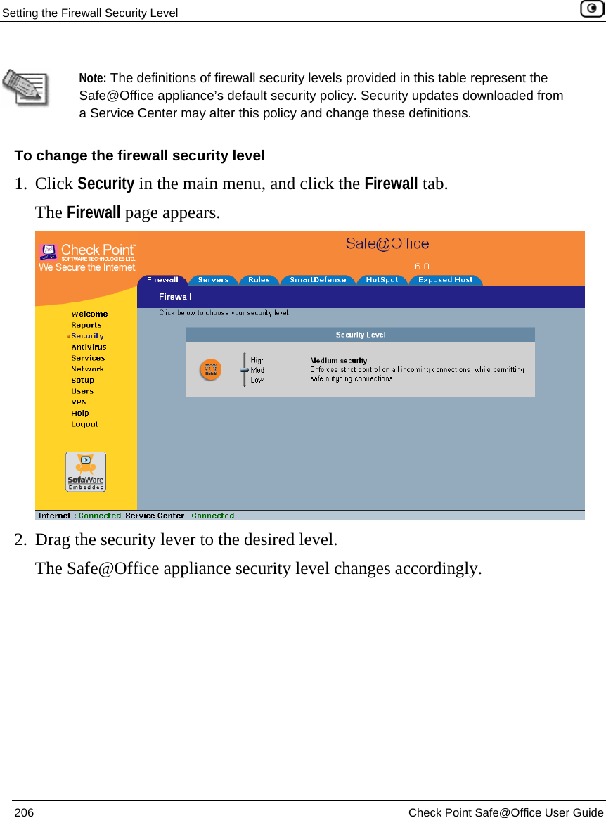 Setting the Firewall Security Level    206  Check Point Safe@Office User Guide    Note: The definitions of firewall security levels provided in this table represent the Safe@Office appliance’s default security policy. Security updates downloaded from a Service Center may alter this policy and change these definitions. To change the firewall security level 1. Click Security in the main menu, and click the Firewall tab. The Firewall page appears.  2. Drag the security lever to the desired level.  The Safe@Office appliance security level changes accordingly. 