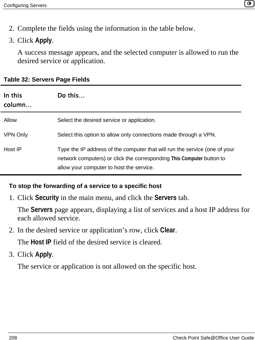 Configuring Servers    208  Check Point Safe@Office User Guide  2. Complete the fields using the information in the table below. 3. Click Apply.  A success message appears, and the selected computer is allowed to run the desired service or application. Table 32: Servers Page Fields In this column… Do this… Allow  Select the desired service or application. VPN Only  Select this option to allow only connections made through a VPN. Host IP  Type the IP address of the computer that will run the service (one of your network computers) or click the corresponding This Computer button to allow your computer to host the service. To stop the forwarding of a service to a specific host 1. Click Security in the main menu, and click the Servers tab. The Servers page appears, displaying a list of services and a host IP address for each allowed service. 2. In the desired service or application’s row, click Clear.  The Host IP field of the desired service is cleared. 3. Click Apply.  The service or application is not allowed on the specific host.  