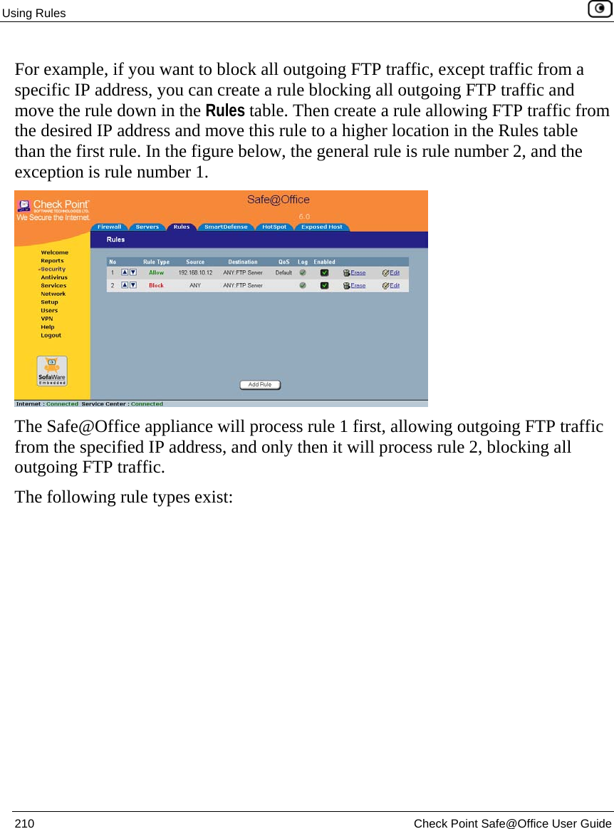 Using Rules    210  Check Point Safe@Office User Guide  For example, if you want to block all outgoing FTP traffic, except traffic from a specific IP address, you can create a rule blocking all outgoing FTP traffic and move the rule down in the Rules table. Then create a rule allowing FTP traffic from the desired IP address and move this rule to a higher location in the Rules table than the first rule. In the figure below, the general rule is rule number 2, and the exception is rule number 1.  The Safe@Office appliance will process rule 1 first, allowing outgoing FTP traffic from the specified IP address, and only then it will process rule 2, blocking all outgoing FTP traffic. The following rule types exist:  