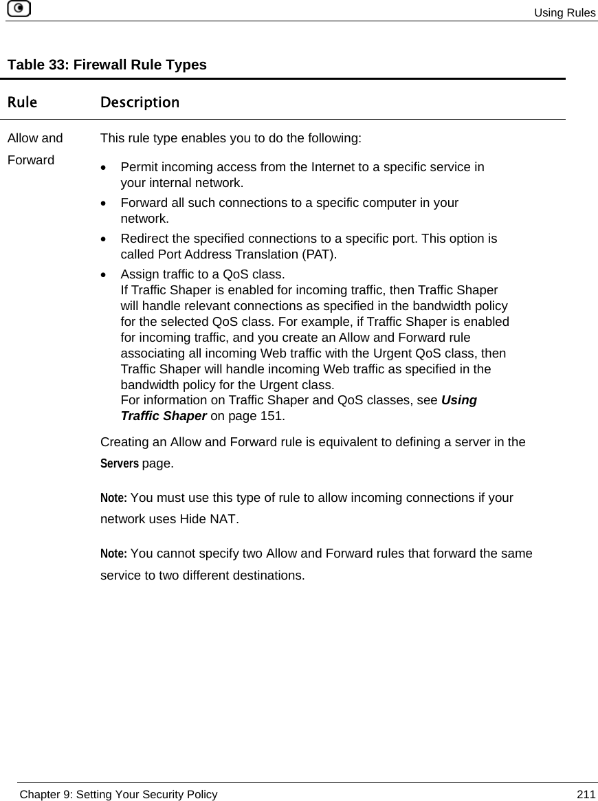  Using Rules  Chapter 9: Setting Your Security Policy  211  Table 33: Firewall Rule Types Rule Description Allow and Forward This rule type enables you to do the following: •  Permit incoming access from the Internet to a specific service in your internal network. •  Forward all such connections to a specific computer in your network. •  Redirect the specified connections to a specific port. This option is called Port Address Translation (PAT).  •  Assign traffic to a QoS class.  If Traffic Shaper is enabled for incoming traffic, then Traffic Shaper will handle relevant connections as specified in the bandwidth policy for the selected QoS class. For example, if Traffic Shaper is enabled for incoming traffic, and you create an Allow and Forward rule associating all incoming Web traffic with the Urgent QoS class, then Traffic Shaper will handle incoming Web traffic as specified in the bandwidth policy for the Urgent class. For information on Traffic Shaper and QoS classes, see Using Traffic Shaper on page 151.  Creating an Allow and Forward rule is equivalent to defining a server in the Servers page. Note: You must use this type of rule to allow incoming connections if your network uses Hide NAT. Note: You cannot specify two Allow and Forward rules that forward the same service to two different destinations. 