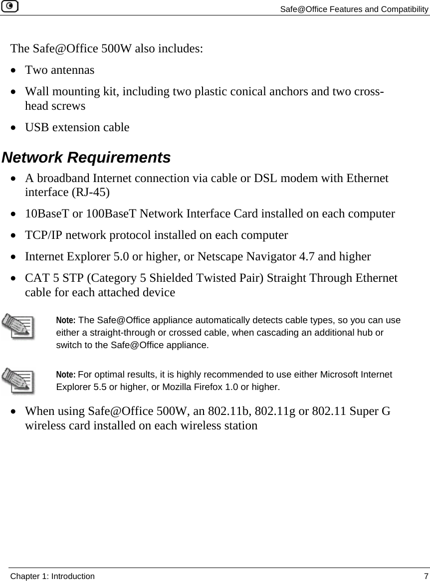   Safe@Office Features and Compatibility  Chapter 1: Introduction  7  The Safe@Office 500W also includes: • Two antennas • Wall mounting kit, including two plastic conical anchors and two cross-head screws • USB extension cable  Network Requirements • A broadband Internet connection via cable or DSL modem with Ethernet interface (RJ-45) • 10BaseT or 100BaseT Network Interface Card installed on each computer • TCP/IP network protocol installed on each computer • Internet Explorer 5.0 or higher, or Netscape Navigator 4.7 and higher  • CAT 5 STP (Category 5 Shielded Twisted Pair) Straight Through Ethernet cable for each attached device   Note: The Safe@Office appliance automatically detects cable types, so you can use either a straight-through or crossed cable, when cascading an additional hub or switch to the Safe@Office appliance.  Note: For optimal results, it is highly recommended to use either Microsoft Internet Explorer 5.5 or higher, or Mozilla Firefox 1.0 or higher.  • When using Safe@Office 500W, an 802.11b, 802.11g or 802.11 Super G wireless card installed on each wireless station  