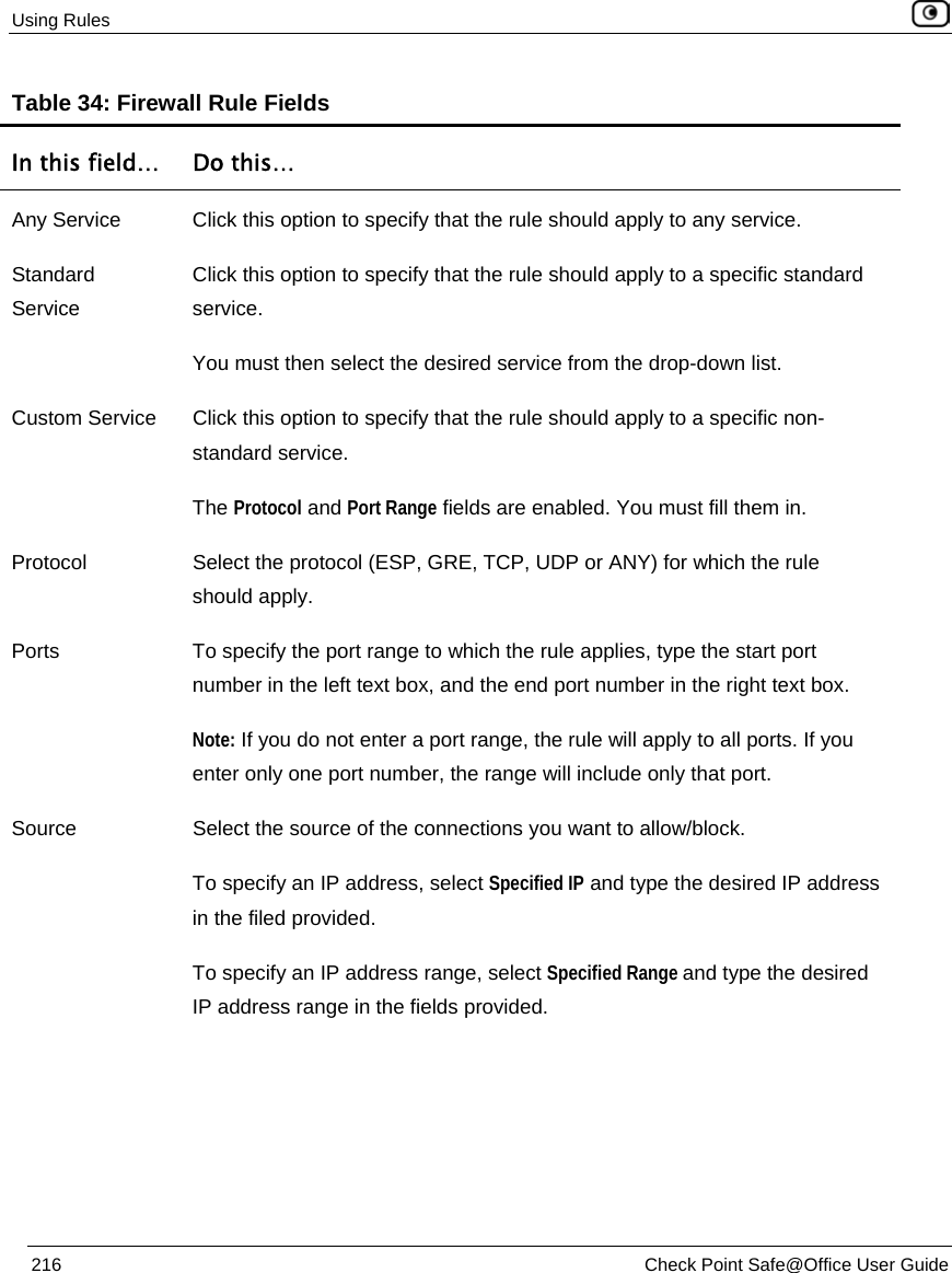 Using Rules    216  Check Point Safe@Office User Guide  Table 34: Firewall Rule Fields In this field…  Do this… Any Service  Click this option to specify that the rule should apply to any service. Standard Service Click this option to specify that the rule should apply to a specific standard service. You must then select the desired service from the drop-down list. Custom Service  Click this option to specify that the rule should apply to a specific non-standard service. The Protocol and Port Range fields are enabled. You must fill them in. Protocol  Select the protocol (ESP, GRE, TCP, UDP or ANY) for which the rule should apply. Ports  To specify the port range to which the rule applies, type the start port number in the left text box, and the end port number in the right text box. Note: If you do not enter a port range, the rule will apply to all ports. If you enter only one port number, the range will include only that port. Source  Select the source of the connections you want to allow/block. To specify an IP address, select Specified IP and type the desired IP address in the filed provided. To specify an IP address range, select Specified Range and type the desired IP address range in the fields provided. 