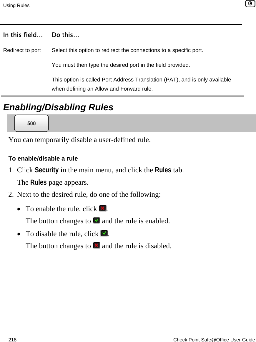 Using Rules    218  Check Point Safe@Office User Guide  In this field…  Do this… Redirect to port  Select this option to redirect the connections to a specific port. You must then type the desired port in the field provided. This option is called Port Address Translation (PAT), and is only available when defining an Allow and Forward rule.    Enabling/Disabling Rules  You can temporarily disable a user-defined rule.  To enable/disable a rule 1. Click Security in the main menu, and click the Rules tab. The Rules page appears. 2. Next to the desired rule, do one of the following: • To enable the rule, click  . The button changes to   and the rule is enabled. • To disable the rule, click  . The button changes to   and the rule is disabled. 