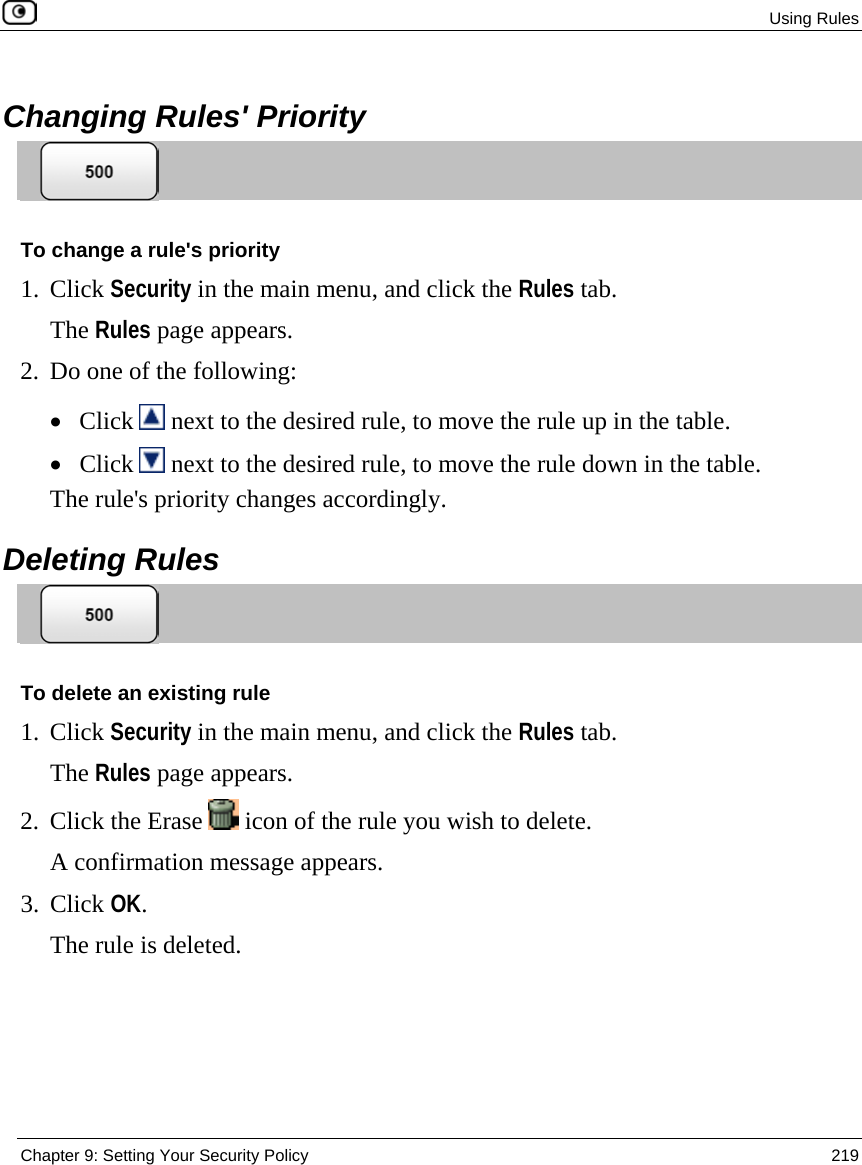  Using Rules  Chapter 9: Setting Your Security Policy  219   Changing Rules&apos; Priority  To change a rule&apos;s priority 1. Click Security in the main menu, and click the Rules tab. The Rules page appears. 2. Do one of the following: • Click   next to the desired rule, to move the rule up in the table. • Click   next to the desired rule, to move the rule down in the table. The rule&apos;s priority changes accordingly.  Deleting Rules  To delete an existing rule 1. Click Security in the main menu, and click the Rules tab. The Rules page appears. 2. Click the Erase   icon of the rule you wish to delete.  A confirmation message appears. 3. Click OK.  The rule is deleted.  