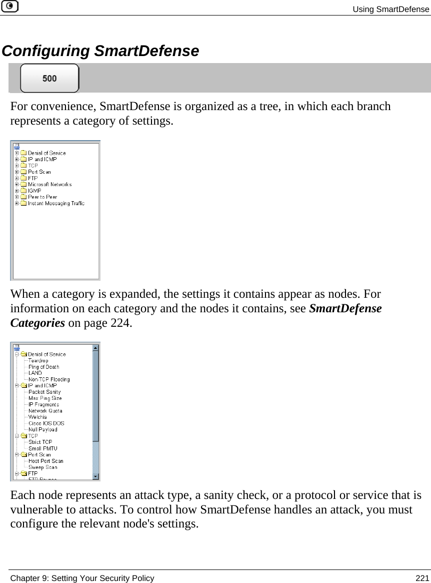 Using SmartDefense  Chapter 9: Setting Your Security Policy  221  Configuring SmartDefense  For convenience, SmartDefense is organized as a tree, in which each branch represents a category of settings.   When a category is expanded, the settings it contains appear as nodes. For information on each category and the nodes it contains, see SmartDefense Categories on page 224.  Each node represents an attack type, a sanity check, or a protocol or service that is vulnerable to attacks. To control how SmartDefense handles an attack, you must configure the relevant node&apos;s settings. 