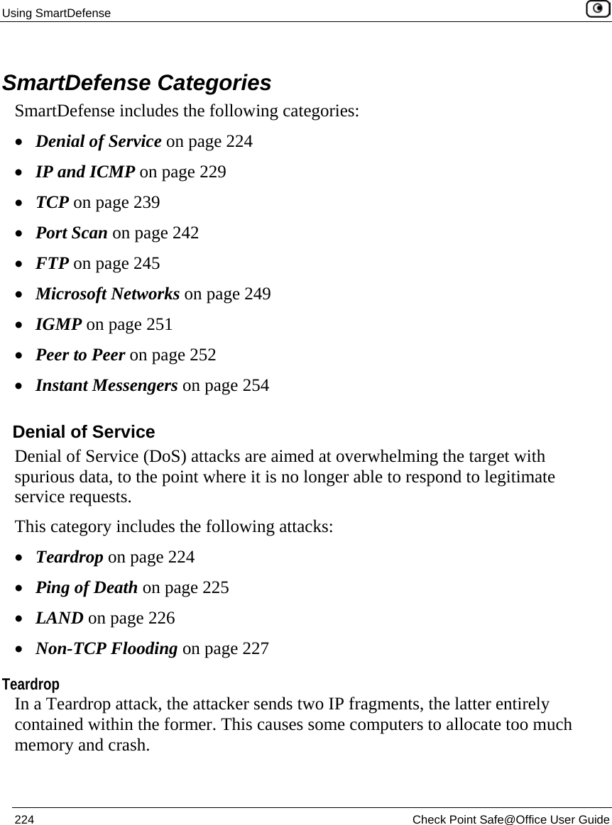 Using SmartDefense    224  Check Point Safe@Office User Guide   SmartDefense Categories SmartDefense includes the following categories: • Denial of Service on page 224 • IP and ICMP on page 229 • TCP on page 239 • Port Scan on page 242 • FTP on page 245 • Microsoft Networks on page 249 • IGMP on page 251 • Peer to Peer on page 252 • Instant Messengers on page 254  Denial of Service Denial of Service (DoS) attacks are aimed at overwhelming the target with spurious data, to the point where it is no longer able to respond to legitimate service requests.  This category includes the following attacks: • Teardrop on page 224 • Ping of Death on page 225 • LAND on page 226 • Non-TCP Flooding on page 227  Teardrop In a Teardrop attack, the attacker sends two IP fragments, the latter entirely contained within the former. This causes some computers to allocate too much memory and crash. 