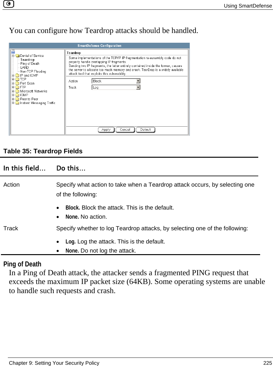  Using SmartDefense  Chapter 9: Setting Your Security Policy  225  You can configure how Teardrop attacks should be handled.  Table 35: Teardrop Fields In this field…  Do this… Action  Specify what action to take when a Teardrop attack occurs, by selecting one of the following: • Block. Block the attack. This is the default.  • None. No action.  Track  Specify whether to log Teardrop attacks, by selecting one of the following: • Log. Log the attack. This is the default.  • None. Do not log the attack.     Ping of Death In a Ping of Death attack, the attacker sends a fragmented PING request that exceeds the maximum IP packet size (64KB). Some operating systems are unable to handle such requests and crash. 