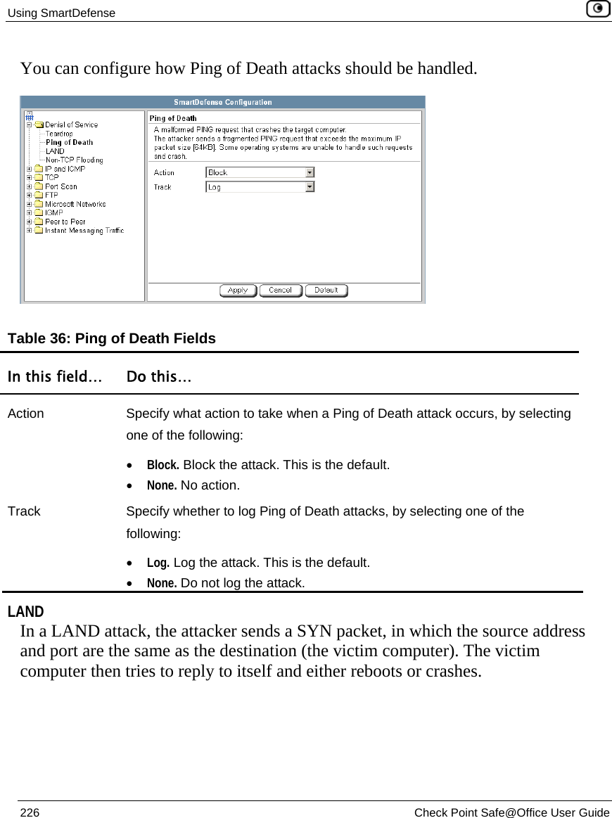 Using SmartDefense    226  Check Point Safe@Office User Guide  You can configure how Ping of Death attacks should be handled.  Table 36: Ping of Death Fields In this field…  Do this… Action  Specify what action to take when a Ping of Death attack occurs, by selecting one of the following: • Block. Block the attack. This is the default.  • None. No action.  Track  Specify whether to log Ping of Death attacks, by selecting one of the following: • Log. Log the attack. This is the default.  • None. Do not log the attack.    LAND In a LAND attack, the attacker sends a SYN packet, in which the source address and port are the same as the destination (the victim computer). The victim computer then tries to reply to itself and either reboots or crashes.  
