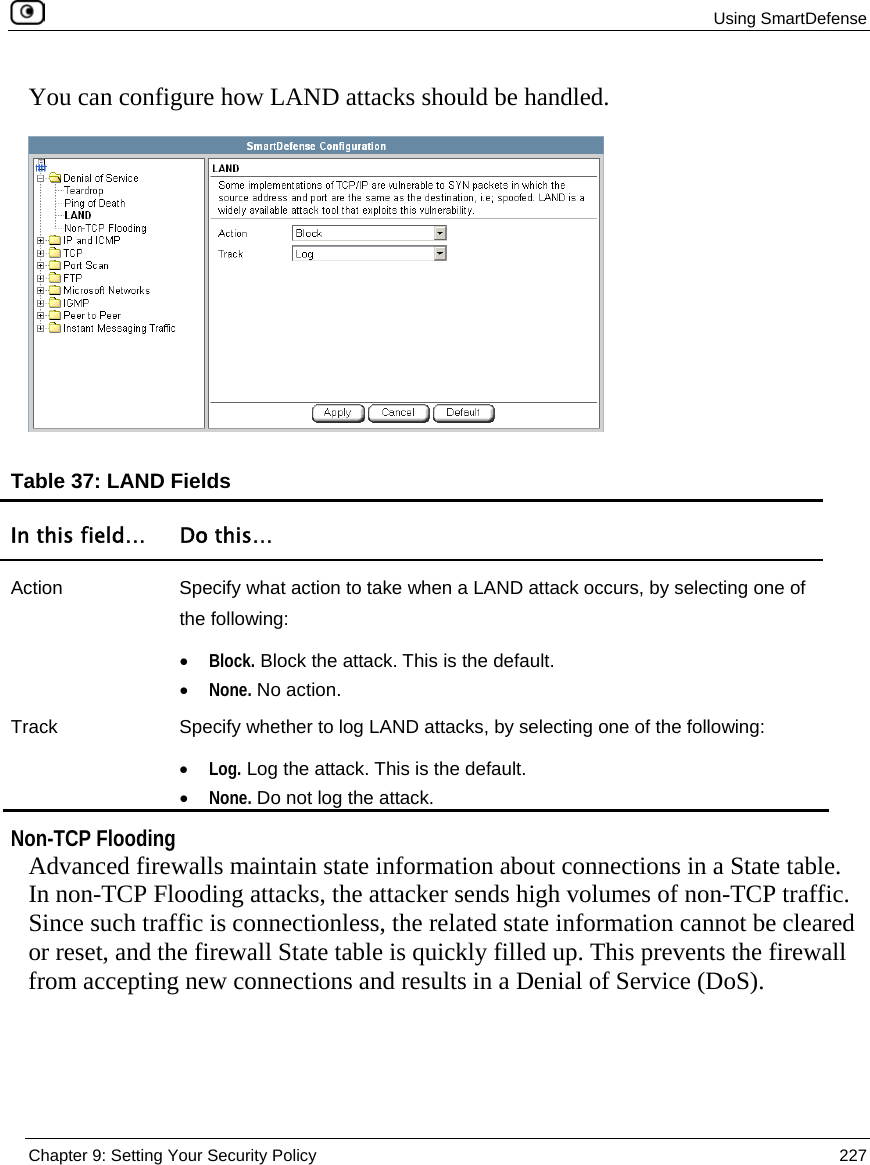  Using SmartDefense  Chapter 9: Setting Your Security Policy  227  You can configure how LAND attacks should be handled.  Table 37: LAND Fields In this field…  Do this… Action  Specify what action to take when a LAND attack occurs, by selecting one of the following: • Block. Block the attack. This is the default.  • None. No action.  Track  Specify whether to log LAND attacks, by selecting one of the following: • Log. Log the attack. This is the default.  • None. Do not log the attack.    Non-TCP Flooding Advanced firewalls maintain state information about connections in a State table. In non-TCP Flooding attacks, the attacker sends high volumes of non-TCP traffic. Since such traffic is connectionless, the related state information cannot be cleared or reset, and the firewall State table is quickly filled up. This prevents the firewall from accepting new connections and results in a Denial of Service (DoS).  