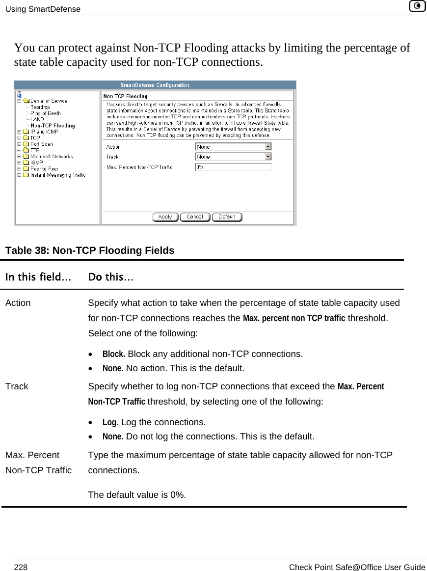 Using SmartDefense    228  Check Point Safe@Office User Guide  You can protect against Non-TCP Flooding attacks by limiting the percentage of state table capacity used for non-TCP connections.  Table 38: Non-TCP Flooding Fields In this field…  Do this… Action  Specify what action to take when the percentage of state table capacity used for non-TCP connections reaches the Max. percent non TCP traffic threshold. Select one of the following: • Block. Block any additional non-TCP connections.  • None. No action. This is the default.  Track  Specify whether to log non-TCP connections that exceed the Max. Percent Non-TCP Traffic threshold, by selecting one of the following: • Log. Log the connections.  • None. Do not log the connections. This is the default.  Max. Percent Non-TCP Traffic Type the maximum percentage of state table capacity allowed for non-TCP connections.  The default value is 0%.   