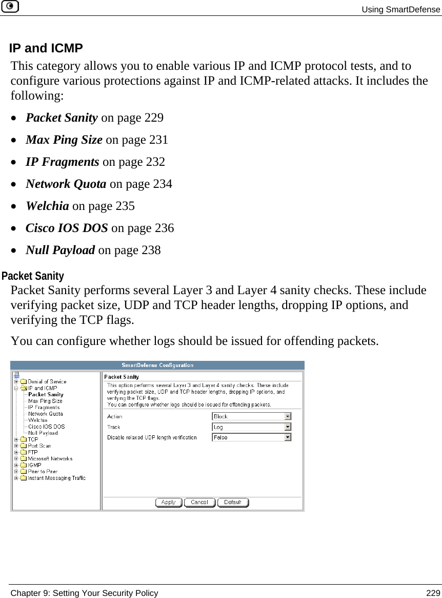  Using SmartDefense  Chapter 9: Setting Your Security Policy  229  IP and ICMP This category allows you to enable various IP and ICMP protocol tests, and to configure various protections against IP and ICMP-related attacks. It includes the following: • Packet Sanity on page 229 • Max Ping Size on page 231 • IP Fragments on page 232 • Network Quota on page 234 • Welchia on page 235 • Cisco IOS DOS on page 236 • Null Payload on page 238  Packet Sanity Packet Sanity performs several Layer 3 and Layer 4 sanity checks. These include verifying packet size, UDP and TCP header lengths, dropping IP options, and verifying the TCP flags.  You can configure whether logs should be issued for offending packets.  