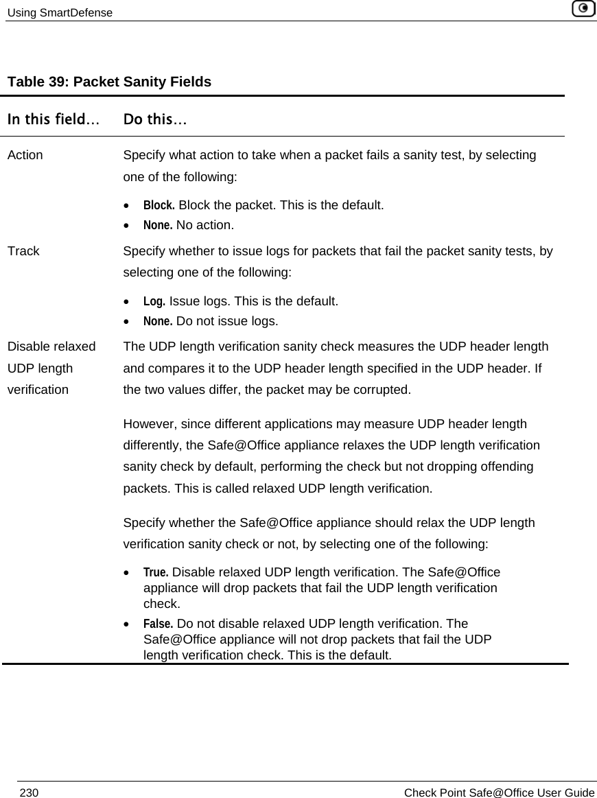 Using SmartDefense    230  Check Point Safe@Office User Guide  Table 39: Packet Sanity Fields  In this field…  Do this… Action  Specify what action to take when a packet fails a sanity test, by selecting one of the following: • Block. Block the packet. This is the default.  • None. No action.  Track  Specify whether to issue logs for packets that fail the packet sanity tests, by selecting one of the following: • Log. Issue logs. This is the default.  • None. Do not issue logs.  Disable relaxed UDP length verification The UDP length verification sanity check measures the UDP header length and compares it to the UDP header length specified in the UDP header. If the two values differ, the packet may be corrupted.  However, since different applications may measure UDP header length differently, the Safe@Office appliance relaxes the UDP length verification sanity check by default, performing the check but not dropping offending packets. This is called relaxed UDP length verification.  Specify whether the Safe@Office appliance should relax the UDP length verification sanity check or not, by selecting one of the following: • True. Disable relaxed UDP length verification. The Safe@Office appliance will drop packets that fail the UDP length verification check. • False. Do not disable relaxed UDP length verification. The Safe@Office appliance will not drop packets that fail the UDP length verification check. This is the default.   