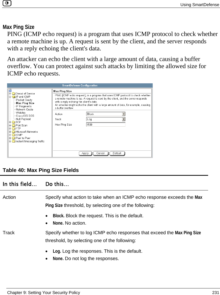  Using SmartDefense  Chapter 9: Setting Your Security Policy  231   Max Ping Size PING (ICMP echo request) is a program that uses ICMP protocol to check whether a remote machine is up. A request is sent by the client, and the server responds with a reply echoing the client&apos;s data.  An attacker can echo the client with a large amount of data, causing a buffer overflow. You can protect against such attacks by limiting the allowed size for ICMP echo requests.   Table 40: Max Ping Size Fields  In this field…  Do this… Action  Specify what action to take when an ICMP echo response exceeds the Max Ping Size threshold, by selecting one of the following: • Block. Block the request. This is the default.  • None. No action.  Track  Specify whether to log ICMP echo responses that exceed the Max Ping Size threshold, by selecting one of the following: • Log. Log the responses. This is the default.  • None. Do not log the responses.  