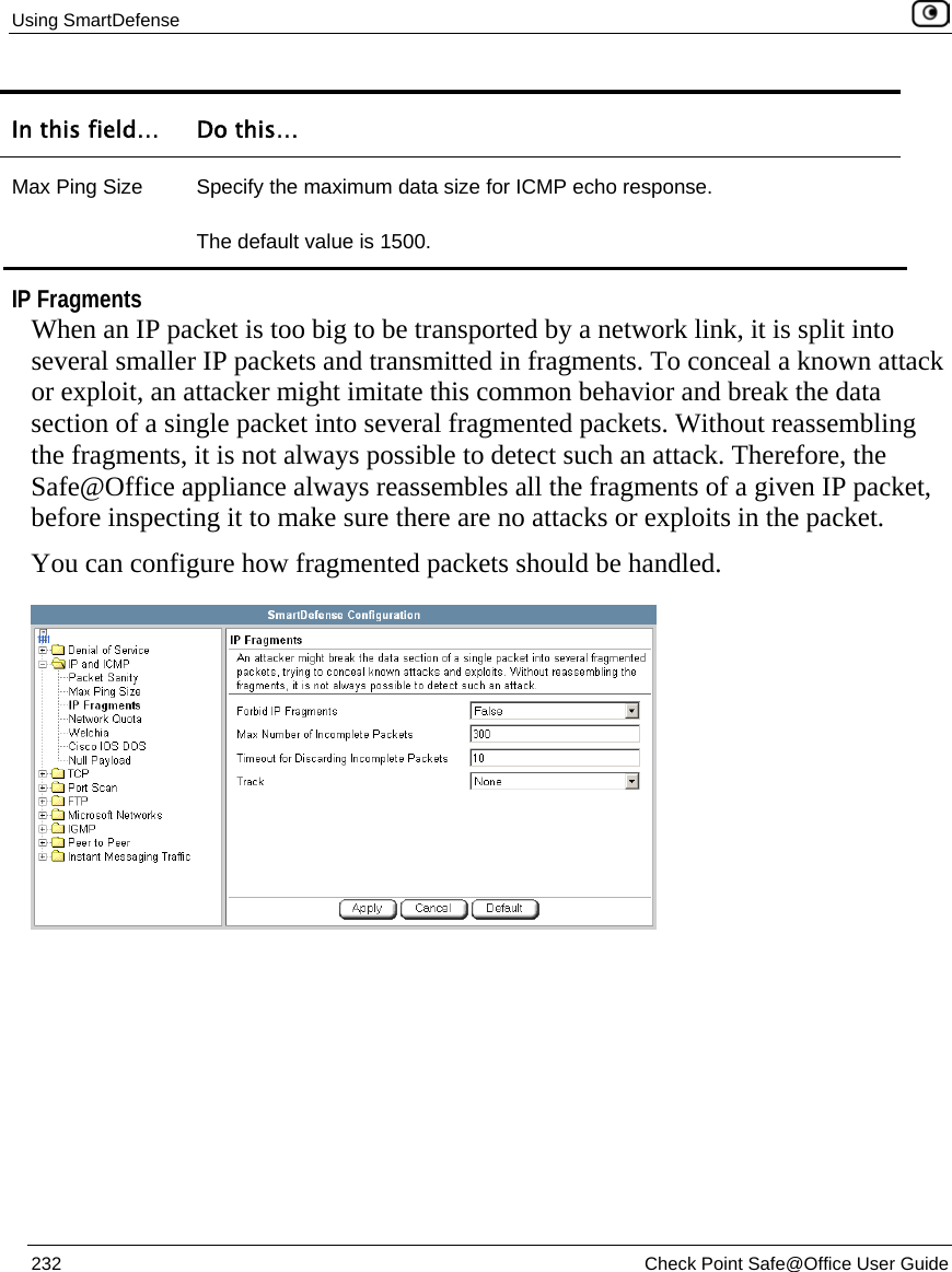 Using SmartDefense    232  Check Point Safe@Office User Guide  In this field…  Do this… Max Ping Size  Specify the maximum data size for ICMP echo response. The default value is 1500.   IP Fragments When an IP packet is too big to be transported by a network link, it is split into several smaller IP packets and transmitted in fragments. To conceal a known attack or exploit, an attacker might imitate this common behavior and break the data section of a single packet into several fragmented packets. Without reassembling the fragments, it is not always possible to detect such an attack. Therefore, the Safe@Office appliance always reassembles all the fragments of a given IP packet, before inspecting it to make sure there are no attacks or exploits in the packet. You can configure how fragmented packets should be handled.  