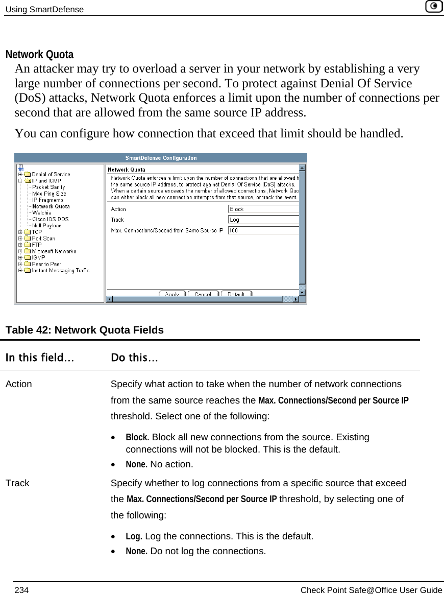 Using SmartDefense    234  Check Point Safe@Office User Guide   Network Quota An attacker may try to overload a server in your network by establishing a very large number of connections per second. To protect against Denial Of Service (DoS) attacks, Network Quota enforces a limit upon the number of connections per second that are allowed from the same source IP address. You can configure how connection that exceed that limit should be handled.  Table 42: Network Quota Fields In this field…  Do this… Action  Specify what action to take when the number of network connections from the same source reaches the Max. Connections/Second per Source IP threshold. Select one of the following: • Block. Block all new connections from the source. Existing connections will not be blocked. This is the default.  • None. No action.  Track  Specify whether to log connections from a specific source that exceed the Max. Connections/Second per Source IP threshold, by selecting one of the following: • Log. Log the connections. This is the default.  • None. Do not log the connections.  