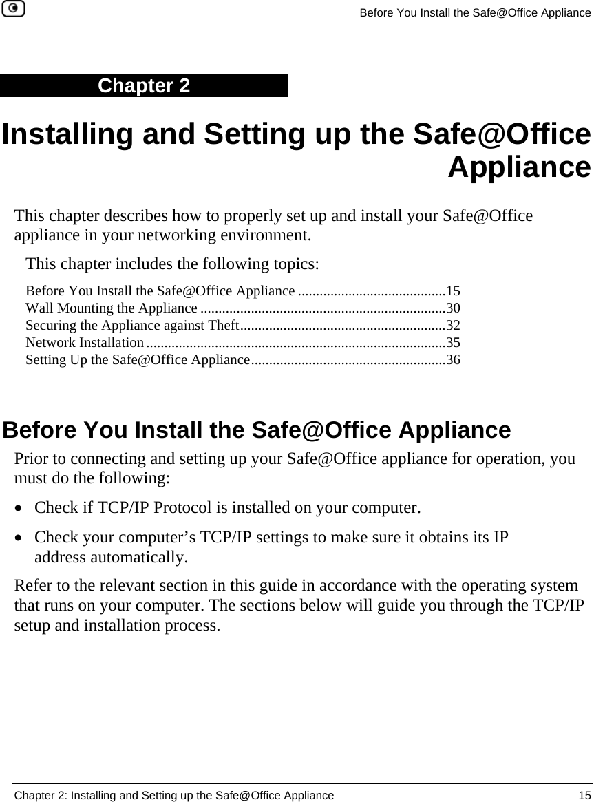   Before You Install the Safe@Office Appliance  Chapter 2: Installing and Setting up the Safe@Office Appliance  15  Chapter 2 This chapter describes how to properly set up and install your Safe@Office appliance in your networking environment. This chapter includes the following topics: Before You Install the Safe@Office Appliance .........................................15 Wall Mounting the Appliance ....................................................................30 Securing the Appliance against Theft.........................................................32 Network Installation...................................................................................35 Setting Up the Safe@Office Appliance......................................................36   Before You Install the Safe@Office Appliance Prior to connecting and setting up your Safe@Office appliance for operation, you must do the following: • Check if TCP/IP Protocol is installed on your computer.  • Check your computer’s TCP/IP settings to make sure it obtains its IP address automatically. Refer to the relevant section in this guide in accordance with the operating system that runs on your computer. The sections below will guide you through the TCP/IP setup and installation process. Installing and Setting up the Safe@Office Appliance 