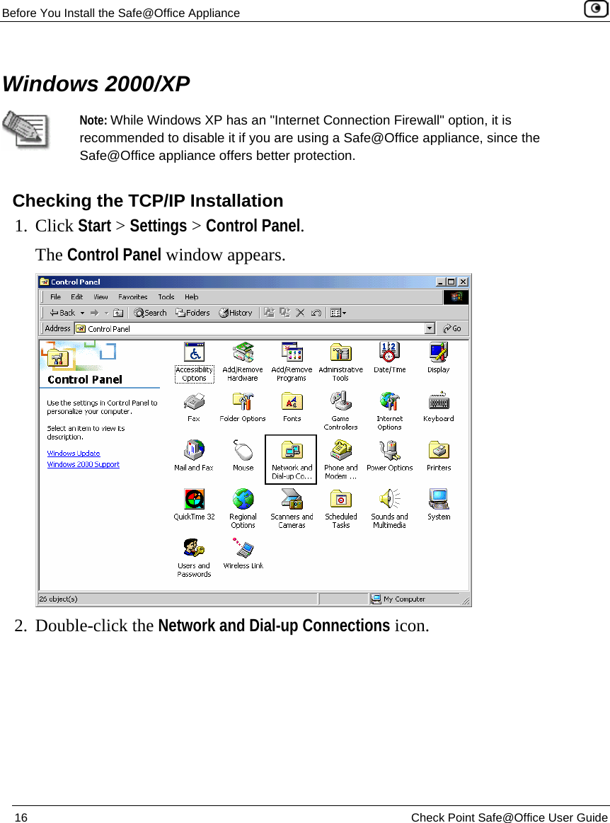 Before You Install the Safe@Office Appliance    16  Check Point Safe@Office User Guide    Windows 2000/XP  Note: While Windows XP has an &quot;Internet Connection Firewall&quot; option, it is recommended to disable it if you are using a Safe@Office appliance, since the Safe@Office appliance offers better protection.    Checking the TCP/IP Installation 1. Click Start &gt; Settings &gt; Control Panel.  The Control Panel window appears.  2. Double-click the Network and Dial-up Connections icon. 