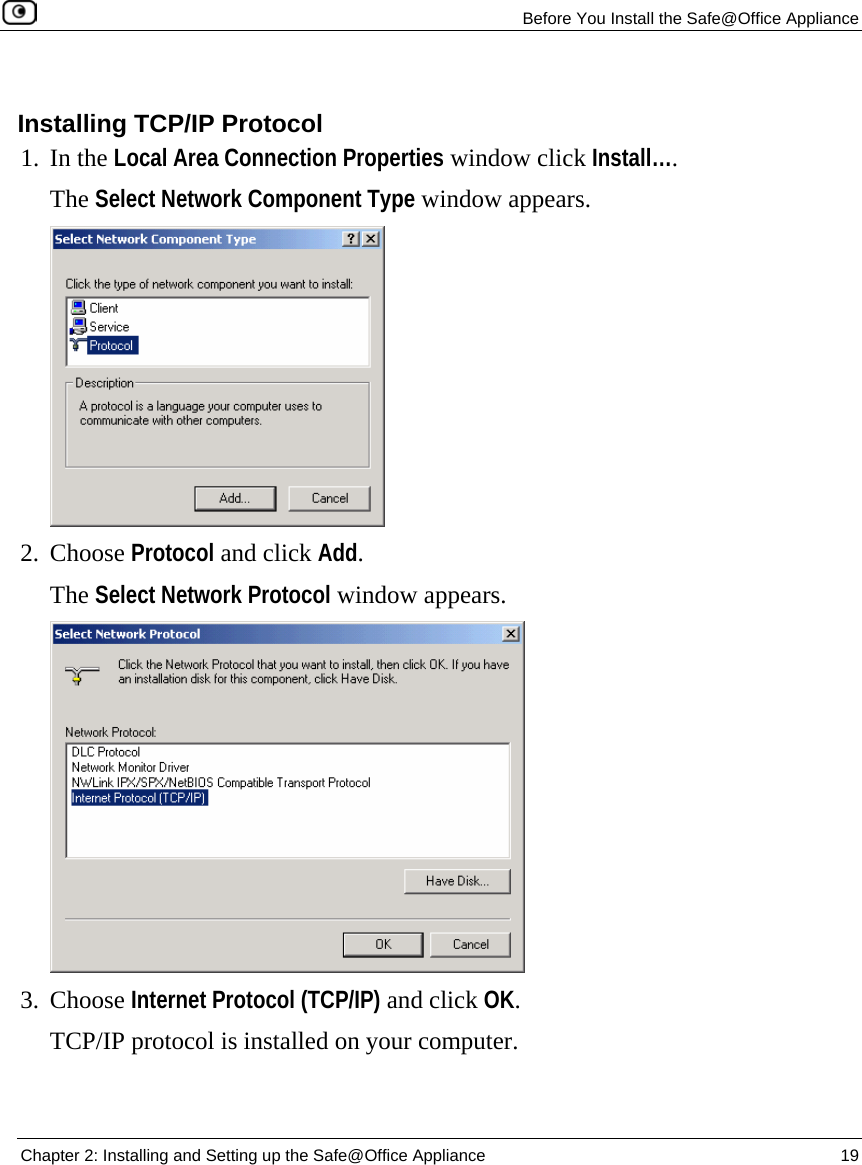   Before You Install the Safe@Office Appliance  Chapter 2: Installing and Setting up the Safe@Office Appliance  19    Installing TCP/IP Protocol 1. In the Local Area Connection Properties window click Install….  The Select Network Component Type window appears.  2. Choose Protocol and click Add.  The Select Network Protocol window appears.  3. Choose Internet Protocol (TCP/IP) and click OK.  TCP/IP protocol is installed on your computer.  