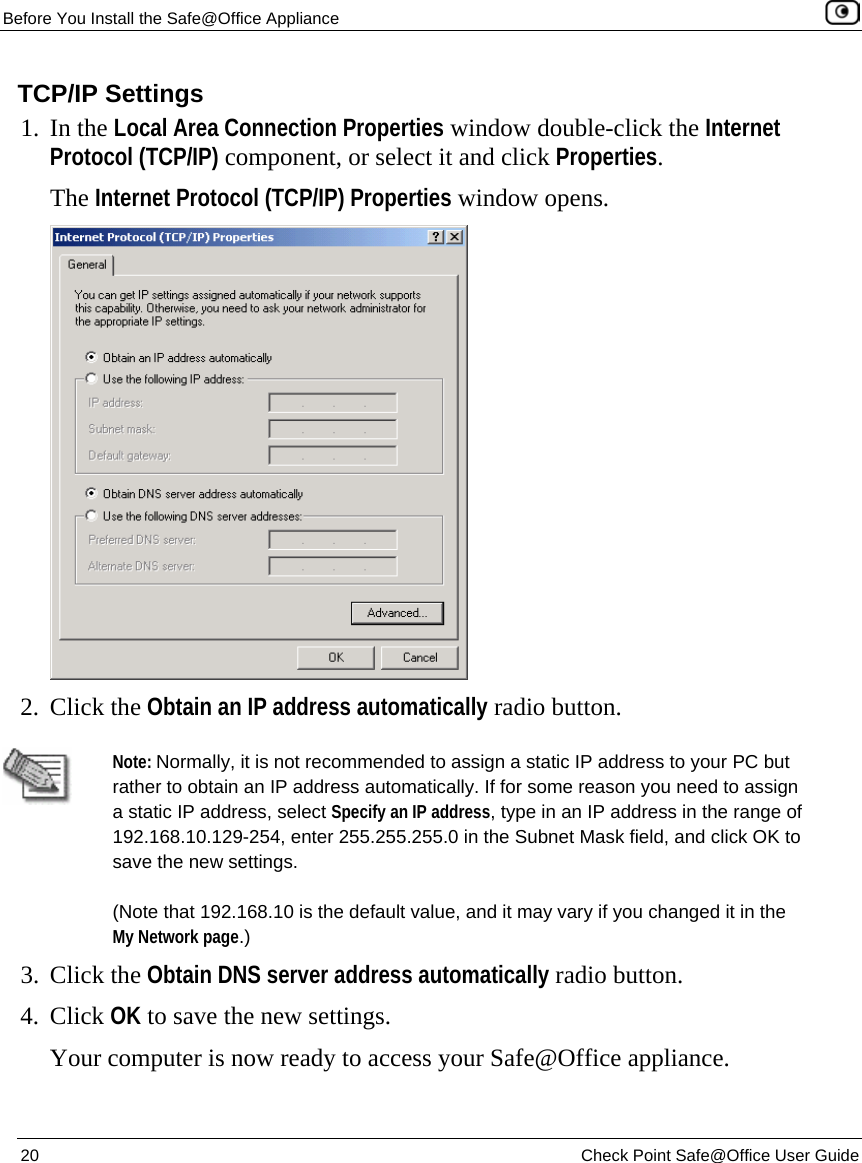Before You Install the Safe@Office Appliance    20  Check Point Safe@Office User Guide  TCP/IP Settings 1. In the Local Area Connection Properties window double-click the Internet Protocol (TCP/IP) component, or select it and click Properties.  The Internet Protocol (TCP/IP) Properties window opens.  2. Click the Obtain an IP address automatically radio button.   Note: Normally, it is not recommended to assign a static IP address to your PC but rather to obtain an IP address automatically. If for some reason you need to assign a static IP address, select Specify an IP address, type in an IP address in the range of 192.168.10.129-254, enter 255.255.255.0 in the Subnet Mask field, and click OK to save the new settings. (Note that 192.168.10 is the default value, and it may vary if you changed it in the My Network page.) 3. Click the Obtain DNS server address automatically radio button. 4. Click OK to save the new settings.  Your computer is now ready to access your Safe@Office appliance.  