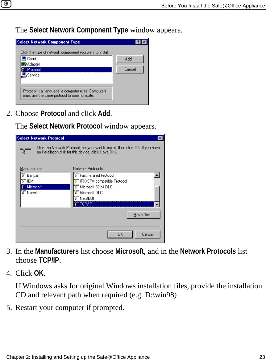   Before You Install the Safe@Office Appliance  Chapter 2: Installing and Setting up the Safe@Office Appliance  23  The Select Network Component Type window appears.  2. Choose Protocol and click Add.  The Select Network Protocol window appears.  3. In the Manufacturers list choose Microsoft, and in the Network Protocols list choose TCP/IP. 4. Click OK.  If Windows asks for original Windows installation files, provide the installation CD and relevant path when required (e.g. D:\win98) 5. Restart your computer if prompted.  