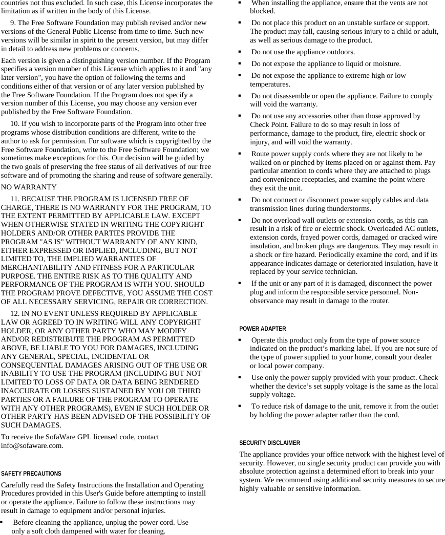   countries not thus excluded. In such case, this License incorporates the limitation as if written in the body of this License.      9. The Free Software Foundation may publish revised and/or new versions of the General Public License from time to time. Such new versions will be similar in spirit to the present version, but may differ in detail to address new problems or concerns. Each version is given a distinguishing version number. If the Program specifies a version number of this License which applies to it and &quot;any later version&quot;, you have the option of following the terms and conditions either of that version or of any later version published by the Free Software Foundation. If the Program does not specify a version number of this License, you may choose any version ever published by the Free Software Foundation.      10. If you wish to incorporate parts of the Program into other free programs whose distribution conditions are different, write to the author to ask for permission. For software which is copyrighted by the Free Software Foundation, write to the Free Software Foundation; we sometimes make exceptions for this. Our decision will be guided by the two goals of preserving the free status of all derivatives of our free software and of promoting the sharing and reuse of software generally. NO WARRANTY      11. BECAUSE THE PROGRAM IS LICENSED FREE OF CHARGE, THERE IS NO WARRANTY FOR THE PROGRAM, TO THE EXTENT PERMITTED BY APPLICABLE LAW. EXCEPT WHEN OTHERWISE STATED IN WRITING THE COPYRIGHT HOLDERS AND/OR OTHER PARTIES PROVIDE THE PROGRAM &quot;AS IS&quot; WITHOUT WARRANTY OF ANY KIND, EITHER EXPRESSED OR IMPLIED, INCLUDING, BUT NOT LIMITED TO, THE IMPLIED WARRANTIES OF MERCHANTABILITY AND FITNESS FOR A PARTICULAR PURPOSE. THE ENTIRE RISK AS TO THE QUALITY AND PERFORMANCE OF THE PROGRAM IS WITH YOU. SHOULD THE PROGRAM PROVE DEFECTIVE, YOU ASSUME THE COST OF ALL NECESSARY SERVICING, REPAIR OR CORRECTION.      12. IN NO EVENT UNLESS REQUIRED BY APPLICABLE LAW OR AGREED TO IN WRITING WILL ANY COPYRIGHT HOLDER, OR ANY OTHER PARTY WHO MAY MODIFY AND/OR REDISTRIBUTE THE PROGRAM AS PERMITTED ABOVE, BE LIABLE TO YOU FOR DAMAGES, INCLUDING ANY GENERAL, SPECIAL, INCIDENTAL OR CONSEQUENTIAL DAMAGES ARISING OUT OF THE USE OR INABILITY TO USE THE PROGRAM (INCLUDING BUT NOT LIMITED TO LOSS OF DATA OR DATA BEING RENDERED INACCURATE OR LOSSES SUSTAINED BY YOU OR THIRD PARTIES OR A FAILURE OF THE PROGRAM TO OPERATE WITH ANY OTHER PROGRAMS), EVEN IF SUCH HOLDER OR OTHER PARTY HAS BEEN ADVISED OF THE POSSIBILITY OF SUCH DAMAGES. To receive the SofaWare GPL licensed code, contact info@sofaware.com.  SAFETY PRECAUTIONS Carefully read the Safety Instructions the Installation and Operating Procedures provided in this User&apos;s Guide before attempting to install or operate the appliance. Failure to follow these instructions may result in damage to equipment and/or personal injuries.  Before cleaning the appliance, unplug the power cord. Use only a soft cloth dampened with water for cleaning.  When installing the appliance, ensure that the vents are not blocked.  Do not place this product on an unstable surface or support. The product may fall, causing serious injury to a child or adult, as well as serious damage to the product.  Do not use the appliance outdoors.  Do not expose the appliance to liquid or moisture.  Do not expose the appliance to extreme high or low temperatures.  Do not disassemble or open the appliance. Failure to comply will void the warranty.   Do not use any accessories other than those approved by Check Point. Failure to do so may result in loss of performance, damage to the product, fire, electric shock or injury, and will void the warranty.  Route power supply cords where they are not likely to be walked on or pinched by items placed on or against them. Pay particular attention to cords where they are attached to plugs and convenience receptacles, and examine the point where they exit the unit.   Do not connect or disconnect power supply cables and data transmission lines during thunderstorms.   Do not overload wall outlets or extension cords, as this can result in a risk of fire or electric shock. Overloaded AC outlets, extension cords, frayed power cords, damaged or cracked wire insulation, and broken plugs are dangerous. They may result in a shock or fire hazard. Periodically examine the cord, and if its appearance indicates damage or deteriorated insulation, have it replaced by your service technician.  If the unit or any part of it is damaged, disconnect the power plug and inform the responsible service personnel. Non-observance may result in damage to the router.  POWER ADAPTER  Operate this product only from the type of power source indicated on the product’s marking label. If you are not sure of the type of power supplied to your home, consult your dealer or local power company.  Use only the power supply provided with your product. Check whether the device’s set supply voltage is the same as the local supply voltage.  To reduce risk of damage to the unit, remove it from the outlet by holding the power adapter rather than the cord.  SECURITY DISCLAIMER The appliance provides your office network with the highest level of security. However, no single security product can provide you with absolute protection against a determined effort to break into your system. We recommend using additional security measures to secure highly valuable or sensitive information.  