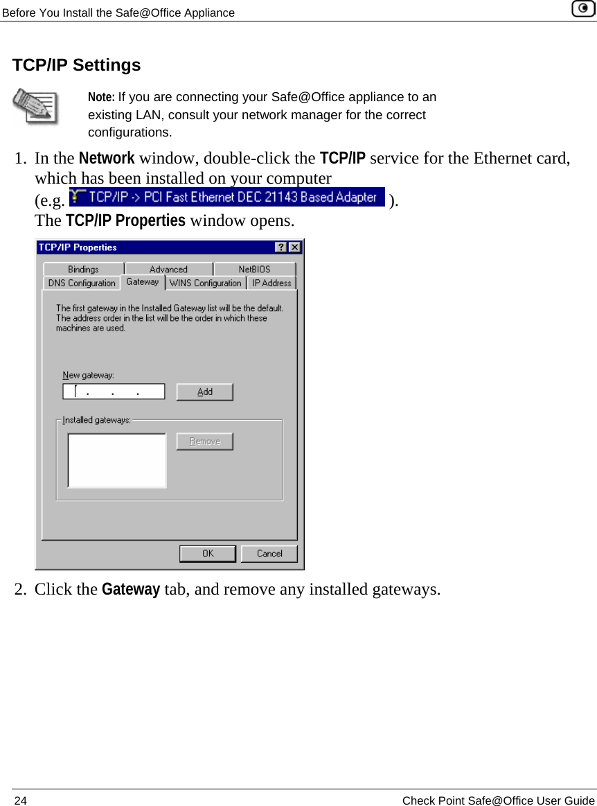 Before You Install the Safe@Office Appliance    24  Check Point Safe@Office User Guide  TCP/IP Settings  Note: If you are connecting your Safe@Office appliance to an existing LAN, consult your network manager for the correct configurations. 1. In the Network window, double-click the TCP/IP service for the Ethernet card, which has been installed on your computer  (e.g.   ). The TCP/IP Properties window opens.  2. Click the Gateway tab, and remove any installed gateways. 