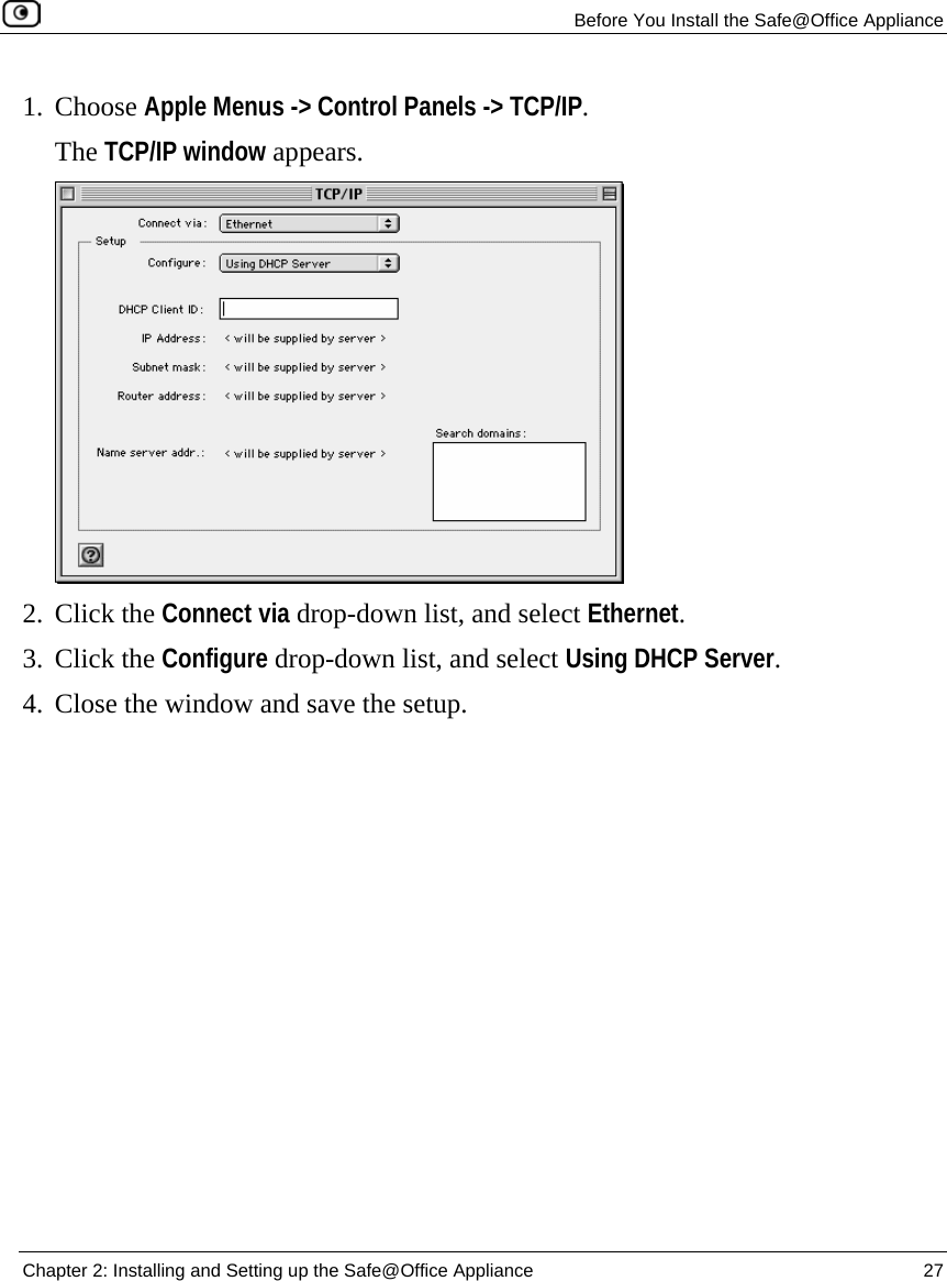   Before You Install the Safe@Office Appliance  Chapter 2: Installing and Setting up the Safe@Office Appliance  27  1. Choose Apple Menus -&gt; Control Panels -&gt; TCP/IP.  The TCP/IP window appears.  2. Click the Connect via drop-down list, and select Ethernet. 3. Click the Configure drop-down list, and select Using DHCP Server. 4. Close the window and save the setup. 