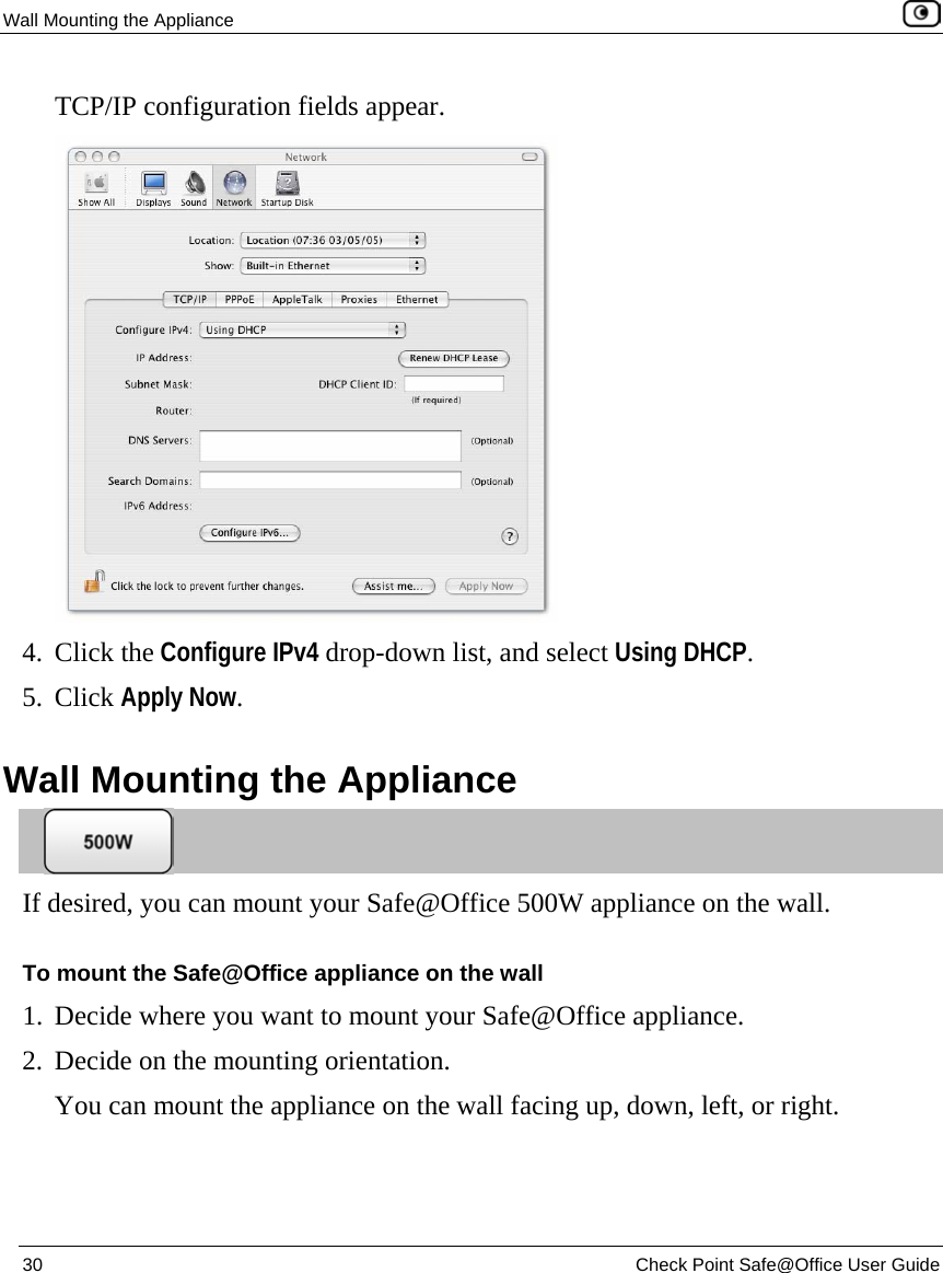 Wall Mounting the Appliance    30  Check Point Safe@Office User Guide  TCP/IP configuration fields appear.  4. Click the Configure IPv4 drop-down list, and select Using DHCP. 5. Click Apply Now.  Wall Mounting the Appliance  If desired, you can mount your Safe@Office 500W appliance on the wall. To mount the Safe@Office appliance on the wall 1. Decide where you want to mount your Safe@Office appliance. 2. Decide on the mounting orientation. You can mount the appliance on the wall facing up, down, left, or right. 