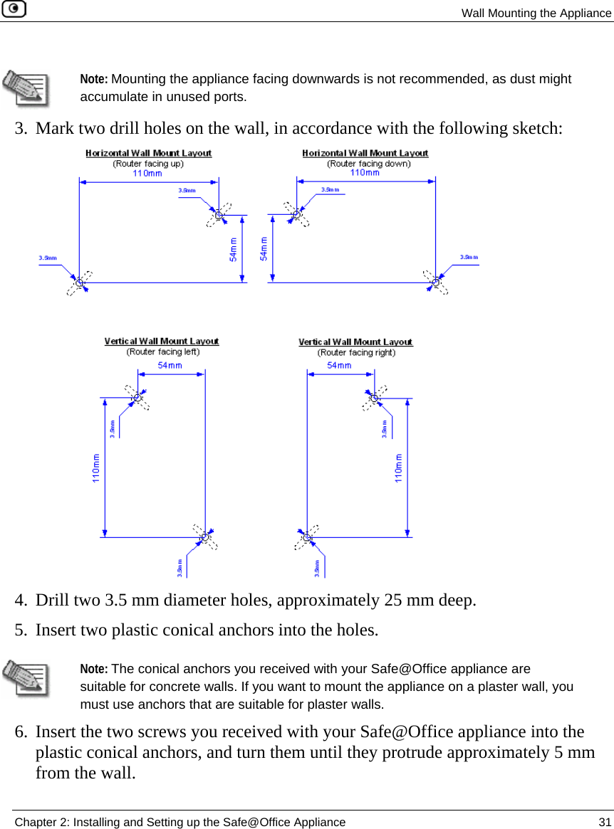  Wall Mounting the Appliance  Chapter 2: Installing and Setting up the Safe@Office Appliance  31    Note: Mounting the appliance facing downwards is not recommended, as dust might accumulate in unused ports. 3. Mark two drill holes on the wall, in accordance with the following sketch:  4. Drill two 3.5 mm diameter holes, approximately 25 mm deep. 5. Insert two plastic conical anchors into the holes.   Note: The conical anchors you received with your Safe@Office appliance are suitable for concrete walls. If you want to mount the appliance on a plaster wall, you must use anchors that are suitable for plaster walls. 6. Insert the two screws you received with your Safe@Office appliance into the plastic conical anchors, and turn them until they protrude approximately 5 mm from the wall. 