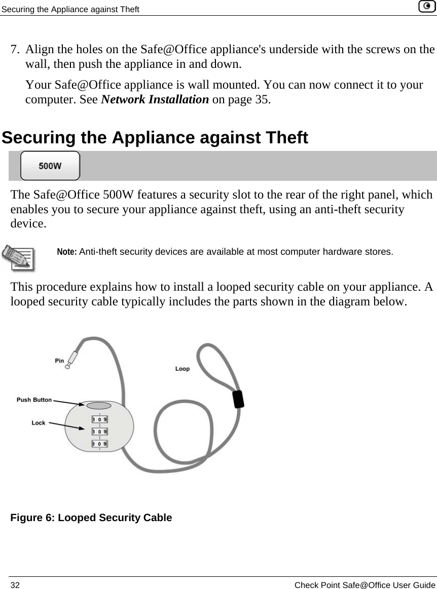 Securing the Appliance against Theft    32  Check Point Safe@Office User Guide  7. Align the holes on the Safe@Office appliance&apos;s underside with the screws on the wall, then push the appliance in and down.  Your Safe@Office appliance is wall mounted. You can now connect it to your computer. See Network Installation on page 35.  Securing the Appliance against Theft  The Safe@Office 500W features a security slot to the rear of the right panel, which enables you to secure your appliance against theft, using an anti-theft security device.   Note: Anti-theft security devices are available at most computer hardware stores. This procedure explains how to install a looped security cable on your appliance. A looped security cable typically includes the parts shown in the diagram below.   Figure 6: Looped Security Cable 