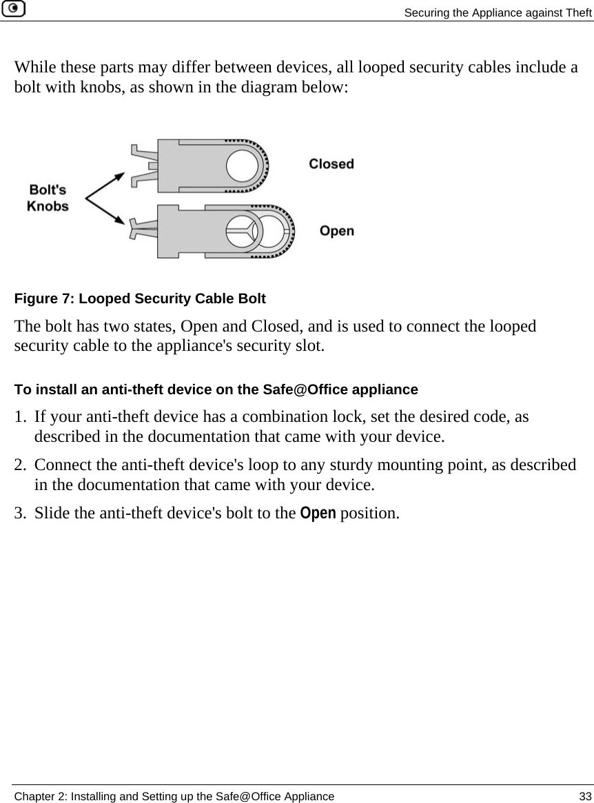  Securing the Appliance against Theft  Chapter 2: Installing and Setting up the Safe@Office Appliance  33  While these parts may differ between devices, all looped security cables include a bolt with knobs, as shown in the diagram below:  Figure 7: Looped Security Cable Bolt The bolt has two states, Open and Closed, and is used to connect the looped security cable to the appliance&apos;s security slot. To install an anti-theft device on the Safe@Office appliance 1. If your anti-theft device has a combination lock, set the desired code, as described in the documentation that came with your device. 2. Connect the anti-theft device&apos;s loop to any sturdy mounting point, as described in the documentation that came with your device.  3. Slide the anti-theft device&apos;s bolt to the Open position. 