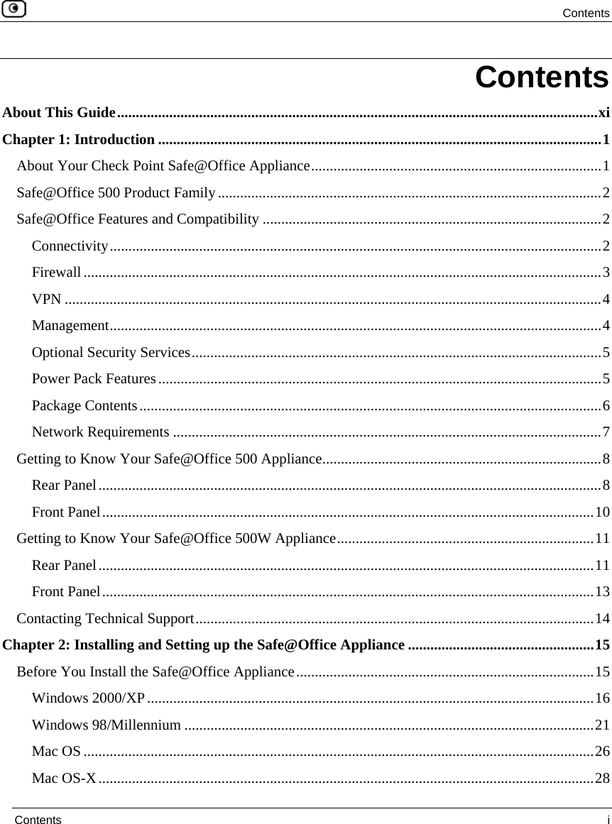  Contents  Contents  i  Contents About This Guide.................................................................................................................................xi Chapter 1: Introduction .......................................................................................................................1 About Your Check Point Safe@Office Appliance..............................................................................1 Safe@Office 500 Product Family.......................................................................................................2 Safe@Office Features and Compatibility ...........................................................................................2 Connectivity....................................................................................................................................2 Firewall...........................................................................................................................................3 VPN ................................................................................................................................................4 Management....................................................................................................................................4 Optional Security Services..............................................................................................................5 Power Pack Features.......................................................................................................................5 Package Contents............................................................................................................................6 Network Requirements ...................................................................................................................7 Getting to Know Your Safe@Office 500 Appliance...........................................................................8 Rear Panel.......................................................................................................................................8 Front Panel....................................................................................................................................10 Getting to Know Your Safe@Office 500W Appliance.....................................................................11 Rear Panel.....................................................................................................................................11 Front Panel....................................................................................................................................13 Contacting Technical Support...........................................................................................................14 Chapter 2: Installing and Setting up the Safe@Office Appliance ..................................................15 Before You Install the Safe@Office Appliance................................................................................15 Windows 2000/XP........................................................................................................................16 Windows 98/Millennium ..............................................................................................................21 Mac OS .........................................................................................................................................26 Mac OS-X.....................................................................................................................................28 