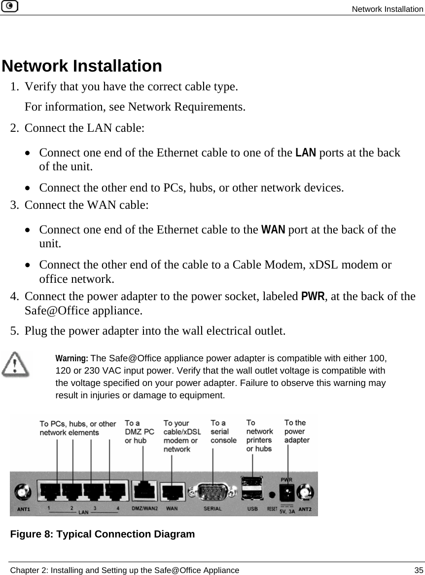  Network Installation  Chapter 2: Installing and Setting up the Safe@Office Appliance  35    Network Installation 1. Verify that you have the correct cable type. For information, see Network Requirements.  2. Connect the LAN cable: • Connect one end of the Ethernet cable to one of the LAN ports at the back of the unit. • Connect the other end to PCs, hubs, or other network devices. 3. Connect the WAN cable: • Connect one end of the Ethernet cable to the WAN port at the back of the unit. • Connect the other end of the cable to a Cable Modem, xDSL modem or office network. 4. Connect the power adapter to the power socket, labeled PWR, at the back of the Safe@Office appliance.  5. Plug the power adapter into the wall electrical outlet.   Warning: The Safe@Office appliance power adapter is compatible with either 100, 120 or 230 VAC input power. Verify that the wall outlet voltage is compatible with the voltage specified on your power adapter. Failure to observe this warning may result in injuries or damage to equipment.   Figure 8: Typical Connection Diagram 