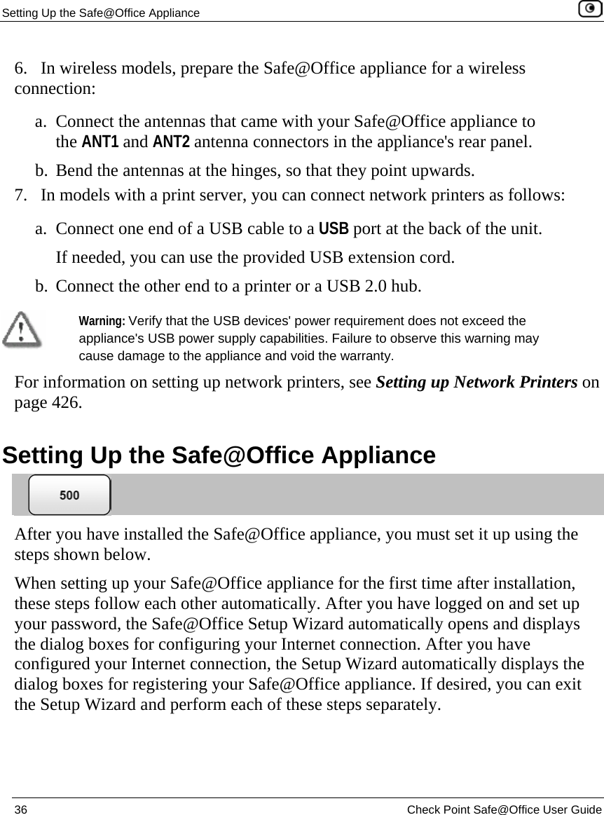 Setting Up the Safe@Office Appliance    36  Check Point Safe@Office User Guide  6.   In wireless models, prepare the Safe@Office appliance for a wireless connection: a. Connect the antennas that came with your Safe@Office appliance to the ANT1 and ANT2 antenna connectors in the appliance&apos;s rear panel. b. Bend the antennas at the hinges, so that they point upwards.  7.   In models with a print server, you can connect network printers as follows: a. Connect one end of a USB cable to a USB port at the back of the unit. If needed, you can use the provided USB extension cord. b. Connect the other end to a printer or a USB 2.0 hub.    Warning: Verify that the USB devices&apos; power requirement does not exceed the appliance&apos;s USB power supply capabilities. Failure to observe this warning may cause damage to the appliance and void the warranty. For information on setting up network printers, see Setting up Network Printers on page 426.  Setting Up the Safe@Office Appliance  After you have installed the Safe@Office appliance, you must set it up using the steps shown below. When setting up your Safe@Office appliance for the first time after installation, these steps follow each other automatically. After you have logged on and set up your password, the Safe@Office Setup Wizard automatically opens and displays the dialog boxes for configuring your Internet connection. After you have configured your Internet connection, the Setup Wizard automatically displays the dialog boxes for registering your Safe@Office appliance. If desired, you can exit the Setup Wizard and perform each of these steps separately. 