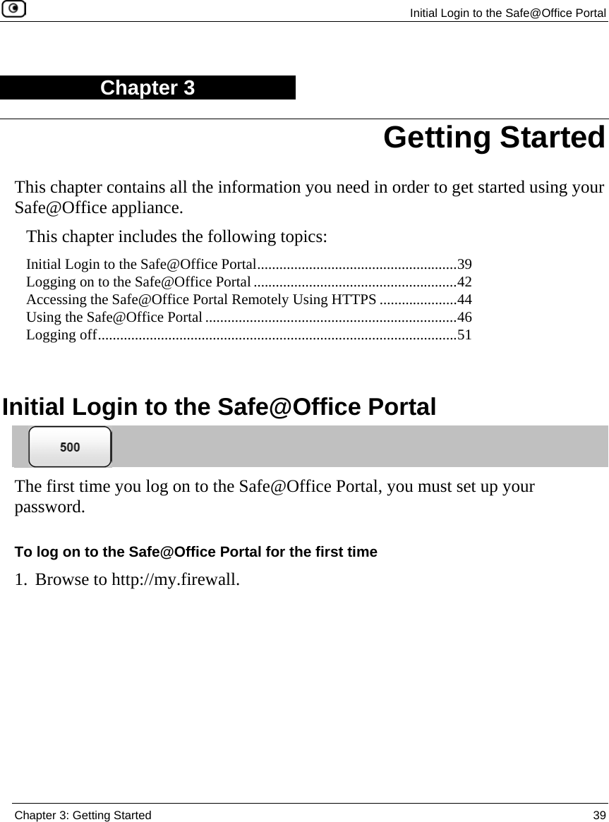  Initial Login to the Safe@Office Portal  Chapter 3: Getting Started  39  Chapter 3 This chapter contains all the information you need in order to get started using your Safe@Office appliance. This chapter includes the following topics: Initial Login to the Safe@Office Portal......................................................39 Logging on to the Safe@Office Portal.......................................................42 Accessing the Safe@Office Portal Remotely Using HTTPS .....................44 Using the Safe@Office Portal ....................................................................46 Logging off.................................................................................................51   Initial Login to the Safe@Office Portal  The first time you log on to the Safe@Office Portal, you must set up your password.  To log on to the Safe@Office Portal for the first time 1. Browse to http://my.firewall. Getting Started 