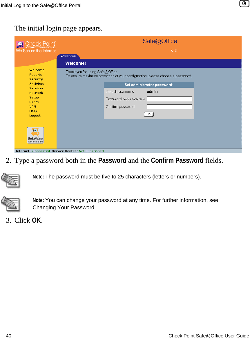 Initial Login to the Safe@Office Portal    40  Check Point Safe@Office User Guide  The initial login page appears.  2. Type a password both in the Password and the Confirm Password fields.   Note: The password must be five to 25 characters (letters or numbers).  Note: You can change your password at any time. For further information, see Changing Your Password. 3. Click OK. 