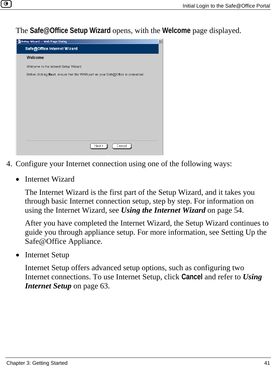  Initial Login to the Safe@Office Portal  Chapter 3: Getting Started  41  The Safe@Office Setup Wizard opens, with the Welcome page displayed.  4. Configure your Internet connection using one of the following ways: • Internet Wizard The Internet Wizard is the first part of the Setup Wizard, and it takes you through basic Internet connection setup, step by step. For information on using the Internet Wizard, see Using the Internet Wizard on page 54.  After you have completed the Internet Wizard, the Setup Wizard continues to guide you through appliance setup. For more information, see Setting Up the Safe@Office Appliance. • Internet Setup Internet Setup offers advanced setup options, such as configuring two Internet connections. To use Internet Setup, click Cancel and refer to Using Internet Setup on page 63.  