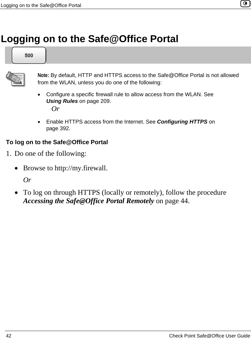 Logging on to the Safe@Office Portal    42  Check Point Safe@Office User Guide    Logging on to the Safe@Office Portal   Note: By default, HTTP and HTTPS access to the Safe@Office Portal is not allowed from the WLAN, unless you do one of the following:  •  Configure a specific firewall rule to allow access from the WLAN. See Using Rules on page 209. Or •  Enable HTTPS access from the Internet. See Configuring HTTPS on page 392. To log on to the Safe@Office Portal 1. Do one of the following: • Browse to http://my.firewall. Or • To log on through HTTPS (locally or remotely), follow the procedure Accessing the Safe@Office Portal Remotely on page 44.  