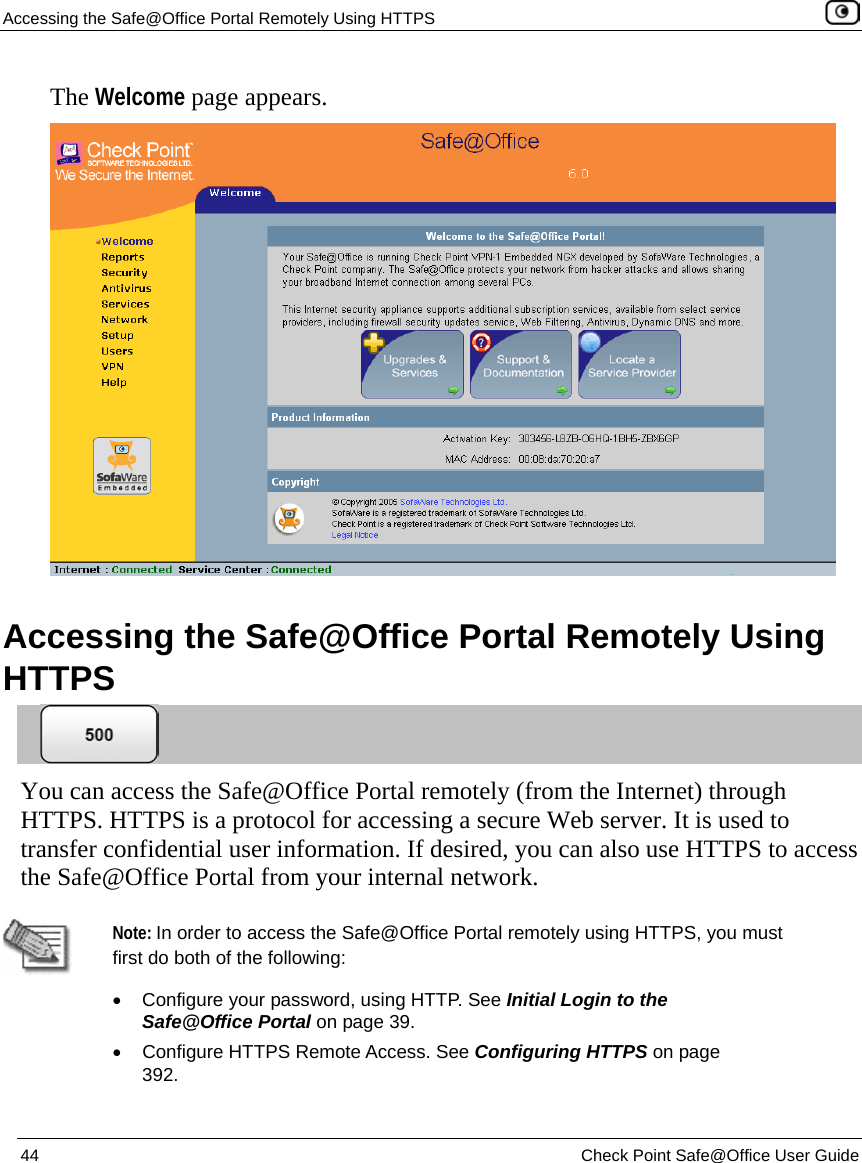 Accessing the Safe@Office Portal Remotely Using HTTPS    44  Check Point Safe@Office User Guide  The Welcome page appears.   Accessing the Safe@Office Portal Remotely Using HTTPS  You can access the Safe@Office Portal remotely (from the Internet) through HTTPS. HTTPS is a protocol for accessing a secure Web server. It is used to transfer confidential user information. If desired, you can also use HTTPS to access the Safe@Office Portal from your internal network.   Note: In order to access the Safe@Office Portal remotely using HTTPS, you must first do both of the following: •  Configure your password, using HTTP. See Initial Login to the Safe@Office Portal on page 39. •  Configure HTTPS Remote Access. See Configuring HTTPS on page 392. 