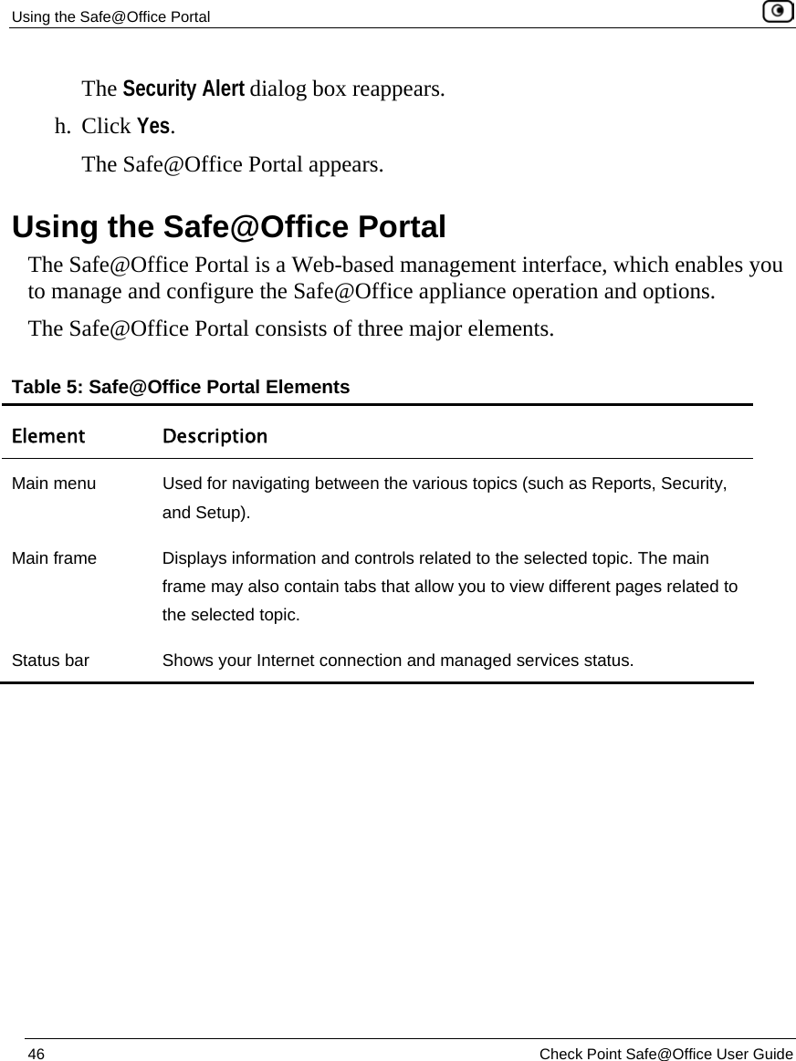 Using the Safe@Office Portal    46  Check Point Safe@Office User Guide  The Security Alert dialog box reappears. h. Click Yes. The Safe@Office Portal appears.  Using the Safe@Office Portal The Safe@Office Portal is a Web-based management interface, which enables you to manage and configure the Safe@Office appliance operation and options. The Safe@Office Portal consists of three major elements. Table 5: Safe@Office Portal Elements Element Description Main menu  Used for navigating between the various topics (such as Reports, Security, and Setup). Main frame  Displays information and controls related to the selected topic. The main frame may also contain tabs that allow you to view different pages related to the selected topic. Status bar  Shows your Internet connection and managed services status. 