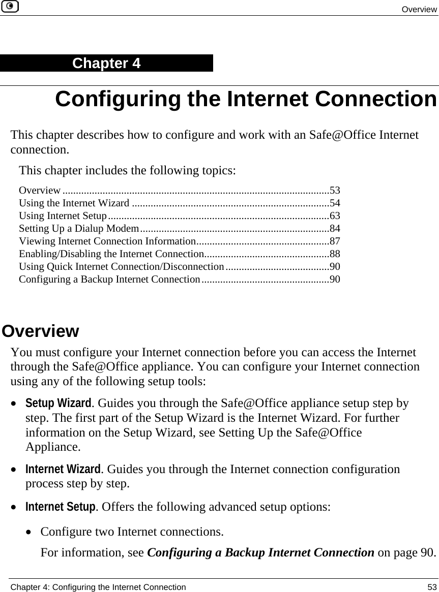  Overview  Chapter 4: Configuring the Internet Connection  53  Chapter 4 This chapter describes how to configure and work with an Safe@Office Internet connection. This chapter includes the following topics: Overview ....................................................................................................53 Using the Internet Wizard ..........................................................................54 Using Internet Setup...................................................................................63 Setting Up a Dialup Modem.......................................................................84 Viewing Internet Connection Information..................................................87 Enabling/Disabling the Internet Connection...............................................88 Using Quick Internet Connection/Disconnection.......................................90 Configuring a Backup Internet Connection................................................90   Overview You must configure your Internet connection before you can access the Internet through the Safe@Office appliance. You can configure your Internet connection using any of the following setup tools: • Setup Wizard. Guides you through the Safe@Office appliance setup step by step. The first part of the Setup Wizard is the Internet Wizard. For further information on the Setup Wizard, see Setting Up the Safe@Office Appliance.  • Internet Wizard. Guides you through the Internet connection configuration process step by step.  • Internet Setup. Offers the following advanced setup options:  • Configure two Internet connections. For information, see Configuring a Backup Internet Connection on page 90. Configuring the Internet Connection 