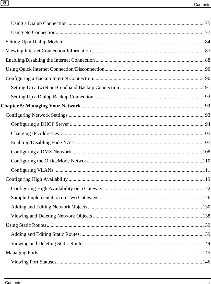  Contents  Contents  iii  Using a Dialup Connection...........................................................................................................75 Using No Connection....................................................................................................................77 Setting Up a Dialup Modem .............................................................................................................84 Viewing Internet Connection Information ........................................................................................87 Enabling/Disabling the Internet Connection.....................................................................................88 Using Quick Internet Connection/Disconnection..............................................................................90 Configuring a Backup Internet Connection.......................................................................................90 Setting Up a LAN or Broadband Backup Connection ..................................................................91 Setting Up a Dialup Backup Connection ......................................................................................92 Chapter 5: Managing Your Network................................................................................................93 Configuring Network Settings ..........................................................................................................93 Configuring a DHCP Server .........................................................................................................94 Changing IP Addresses...............................................................................................................105 Enabling/Disabling Hide NAT....................................................................................................107 Configuring a DMZ Network......................................................................................................108 Configuring the OfficeMode Network........................................................................................110 Configuring VLANs ...................................................................................................................111 Configuring High Availability ........................................................................................................119 Configuring High Availability on a Gateway .............................................................................122 Sample Implementation on Two Gateways.................................................................................126 Adding and Editing Network Objects.........................................................................................130 Viewing and Deleting Network Objects .....................................................................................138 Using Static Routes.........................................................................................................................139 Adding and Editing Static Routes...............................................................................................139 Viewing and Deleting Static Routes ...........................................................................................144 Managing Ports ...............................................................................................................................145 Viewing Port Statuses.................................................................................................................146 