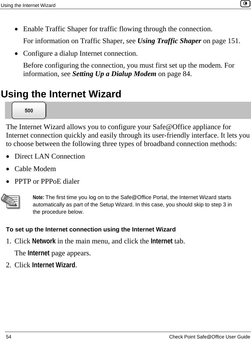 Using the Internet Wizard    54  Check Point Safe@Office User Guide  • Enable Traffic Shaper for traffic flowing through the connection.  For information on Traffic Shaper, see Using Traffic Shaper on page 151. • Configure a dialup Internet connection. Before configuring the connection, you must first set up the modem. For information, see Setting Up a Dialup Modem on page 84.  Using the Internet Wizard  The Internet Wizard allows you to configure your Safe@Office appliance for Internet connection quickly and easily through its user-friendly interface. It lets you to choose between the following three types of broadband connection methods:  • Direct LAN Connection • Cable Modem • PPTP or PPPoE dialer   Note: The first time you log on to the Safe@Office Portal, the Internet Wizard starts automatically as part of the Setup Wizard. In this case, you should skip to step 3 in the procedure below.  To set up the Internet connection using the Internet Wizard 1. Click Network in the main menu, and click the Internet tab. The Internet page appears. 2. Click Internet Wizard. 