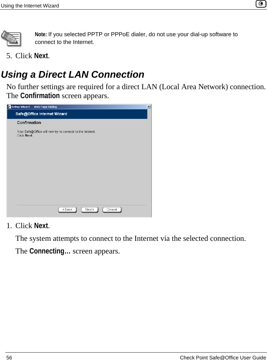 Using the Internet Wizard    56  Check Point Safe@Office User Guide    Note: If you selected PPTP or PPPoE dialer, do not use your dial-up software to connect to the Internet. 5. Click Next.   Using a Direct LAN Connection No further settings are required for a direct LAN (Local Area Network) connection. The Confirmation screen appears.  1. Click Next.  The system attempts to connect to the Internet via the selected connection.  The Connecting… screen appears.  