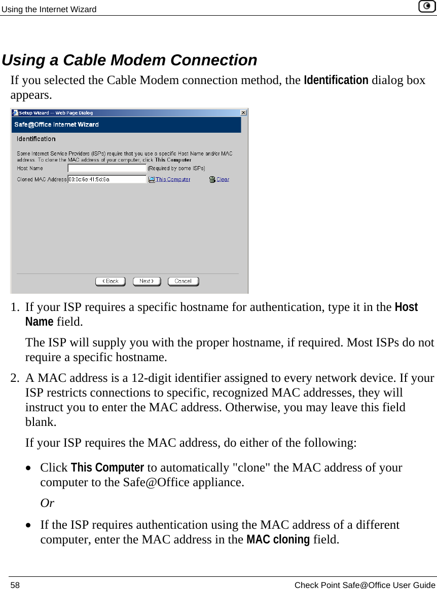 Using the Internet Wizard    58  Check Point Safe@Office User Guide    Using a Cable Modem Connection If you selected the Cable Modem connection method, the Identification dialog box appears.  1. If your ISP requires a specific hostname for authentication, type it in the Host Name field.  The ISP will supply you with the proper hostname, if required. Most ISPs do not require a specific hostname. 2. A MAC address is a 12-digit identifier assigned to every network device. If your ISP restricts connections to specific, recognized MAC addresses, they will instruct you to enter the MAC address. Otherwise, you may leave this field blank. If your ISP requires the MAC address, do either of the following: • Click This Computer to automatically &quot;clone&quot; the MAC address of your computer to the Safe@Office appliance. Or • If the ISP requires authentication using the MAC address of a different computer, enter the MAC address in the MAC cloning field. 