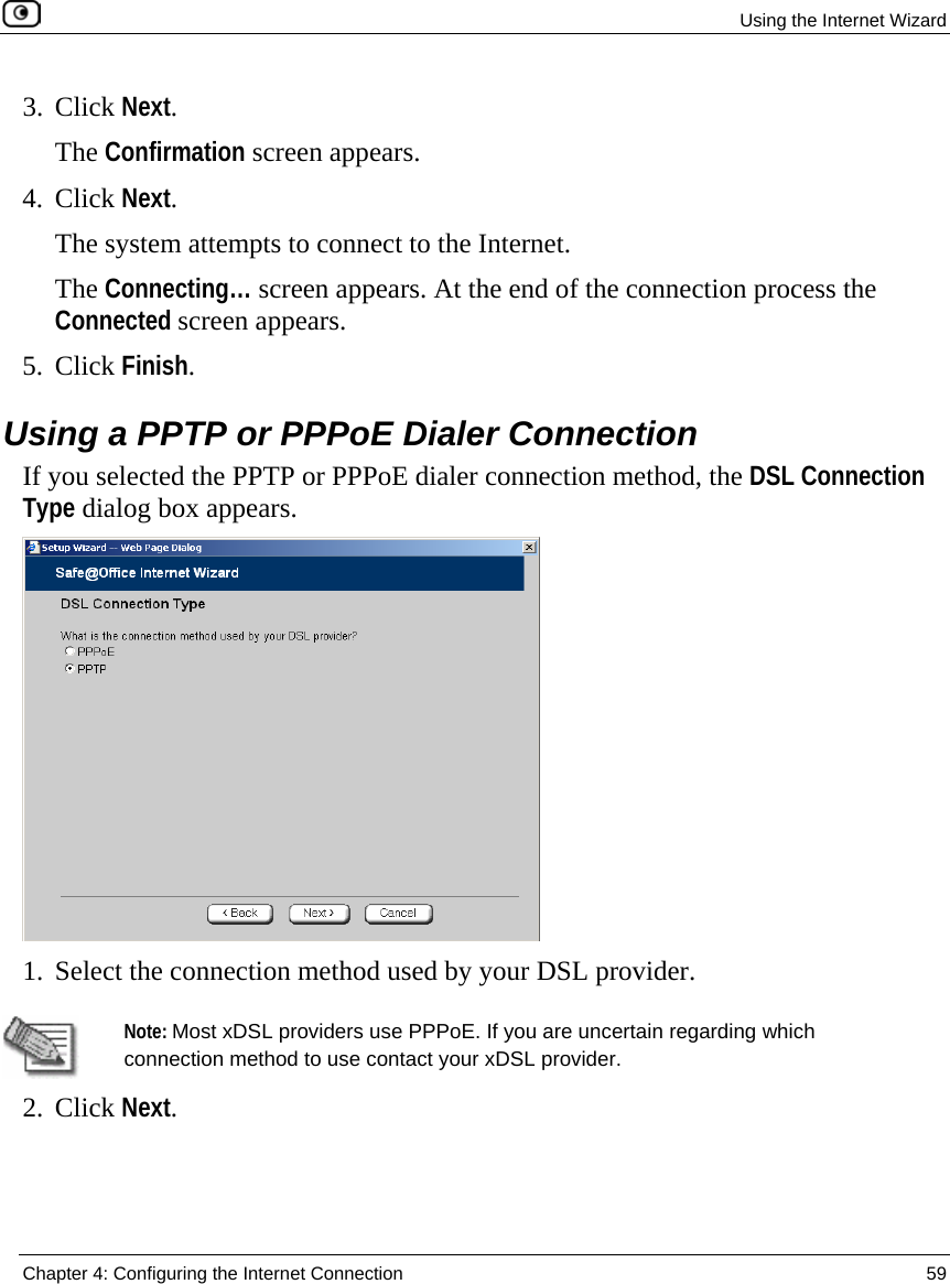 Using the Internet Wizard  Chapter 4: Configuring the Internet Connection  59  3. Click Next. The Confirmation screen appears. 4. Click Next. The system attempts to connect to the Internet.  The Connecting… screen appears. At the end of the connection process the Connected screen appears. 5. Click Finish.  Using a PPTP or PPPoE Dialer Connection If you selected the PPTP or PPPoE dialer connection method, the DSL Connection Type dialog box appears.  1. Select the connection method used by your DSL provider.   Note: Most xDSL providers use PPPoE. If you are uncertain regarding which connection method to use contact your xDSL provider. 2. Click Next.   