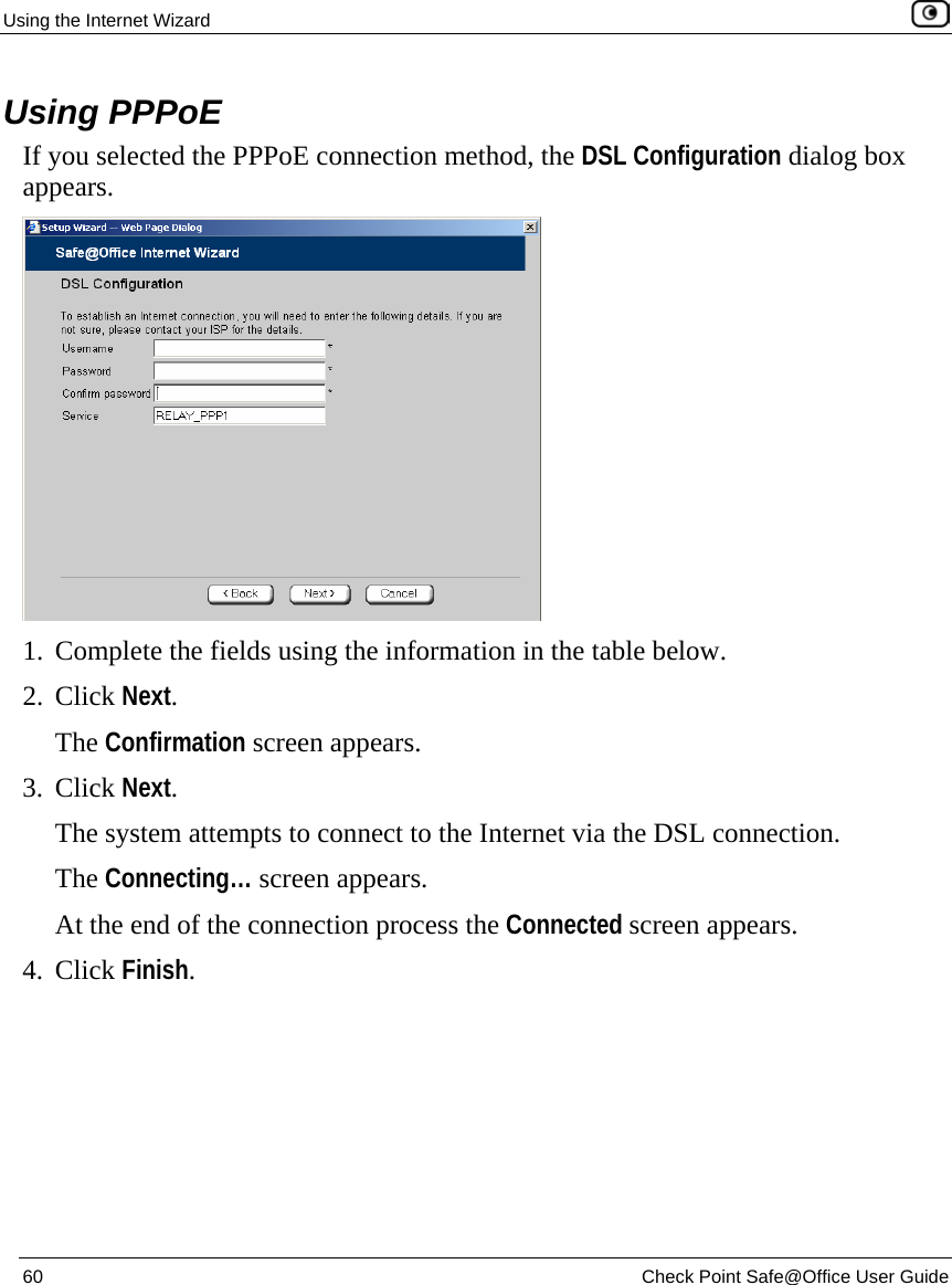 Using the Internet Wizard    60  Check Point Safe@Office User Guide  Using PPPoE If you selected the PPPoE connection method, the DSL Configuration dialog box appears.  1. Complete the fields using the information in the table below. 2. Click Next.  The Confirmation screen appears. 3. Click Next.  The system attempts to connect to the Internet via the DSL connection. The Connecting… screen appears.  At the end of the connection process the Connected screen appears.  4. Click Finish. 