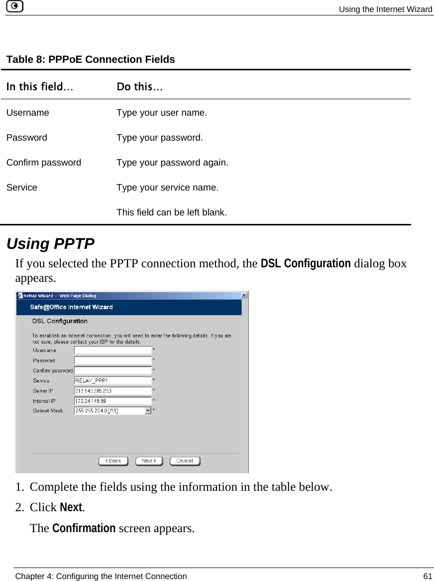  Using the Internet Wizard  Chapter 4: Configuring the Internet Connection  61  Table 8: PPPoE Connection Fields In this field…  Do this… Username  Type your user name. Password Type your password. Confirm password  Type your password again. Service  Type your service name. This field can be left blank.   Using PPTP If you selected the PPTP connection method, the DSL Configuration dialog box appears.  1. Complete the fields using the information in the table below. 2. Click Next. The Confirmation screen appears. 