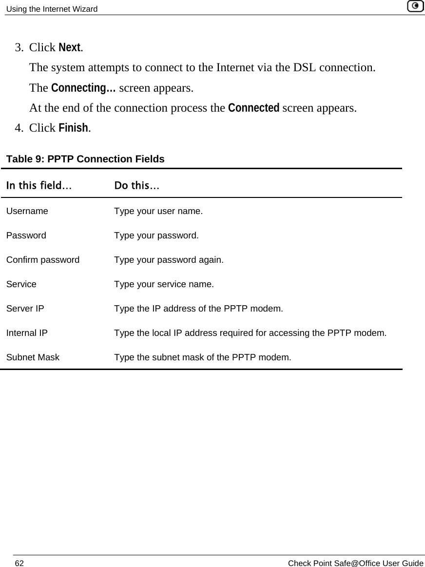 Using the Internet Wizard    62  Check Point Safe@Office User Guide  3. Click Next.   The system attempts to connect to the Internet via the DSL connection.  The Connecting… screen appears.  At the end of the connection process the Connected screen appears.  4. Click Finish. Table 9: PPTP Connection Fields In this field…  Do this… Username  Type your user name. Password Type your password. Confirm password  Type your password again. Service  Type your service name. Server IP  Type the IP address of the PPTP modem.  Internal IP  Type the local IP address required for accessing the PPTP modem. Subnet Mask  Type the subnet mask of the PPTP modem. 