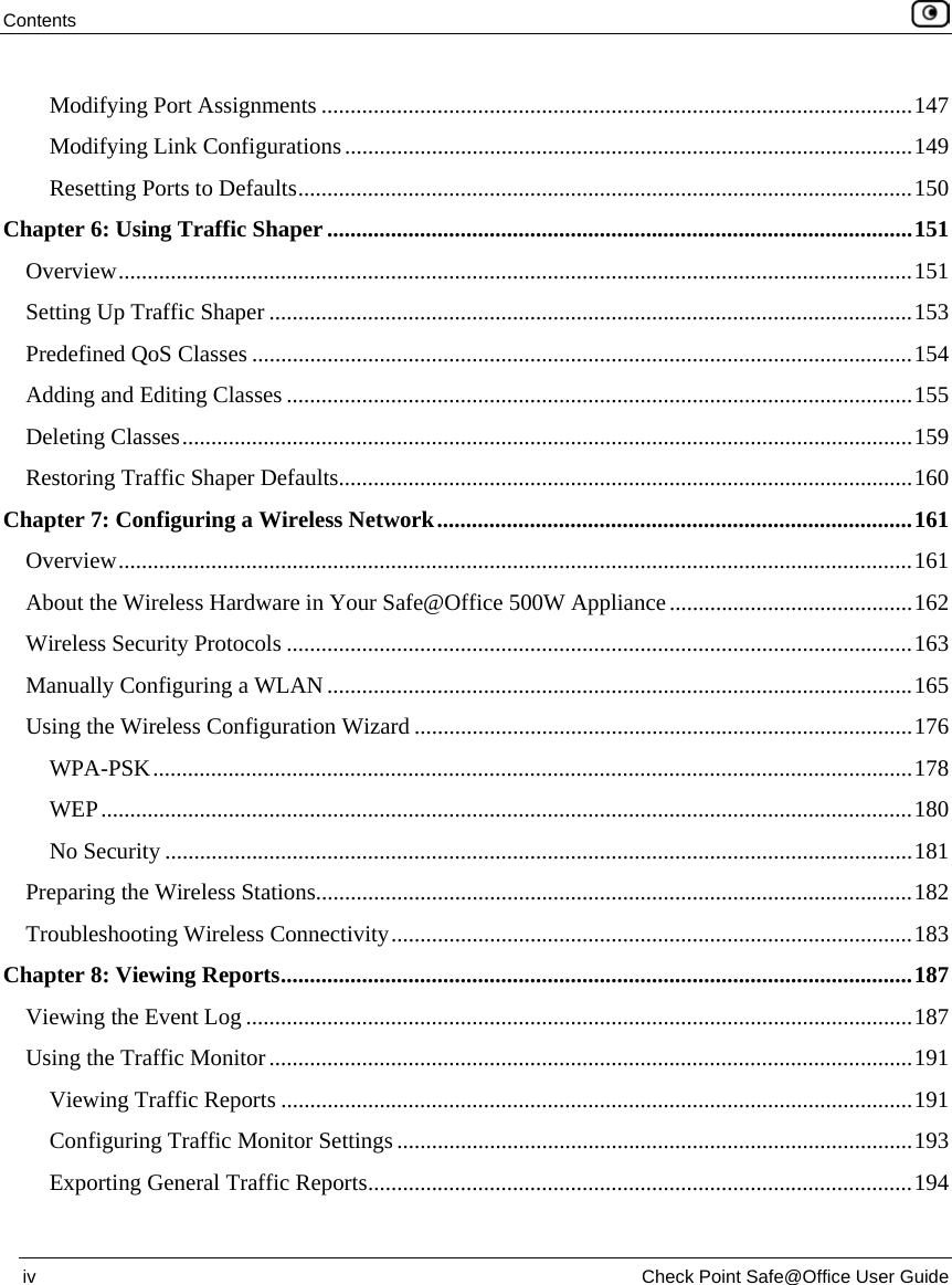 Contents    iv  Check Point Safe@Office User Guide  Modifying Port Assignments ......................................................................................................147 Modifying Link Configurations..................................................................................................149 Resetting Ports to Defaults..........................................................................................................150 Chapter 6: Using Traffic Shaper.....................................................................................................151 Overview.........................................................................................................................................151 Setting Up Traffic Shaper ...............................................................................................................153 Predefined QoS Classes ..................................................................................................................154 Adding and Editing Classes ............................................................................................................155 Deleting Classes..............................................................................................................................159 Restoring Traffic Shaper Defaults...................................................................................................160 Chapter 7: Configuring a Wireless Network..................................................................................161 Overview.........................................................................................................................................161 About the Wireless Hardware in Your Safe@Office 500W Appliance..........................................162 Wireless Security Protocols ............................................................................................................163 Manually Configuring a WLAN.....................................................................................................165 Using the Wireless Configuration Wizard ......................................................................................176 WPA-PSK...................................................................................................................................178 WEP............................................................................................................................................180 No Security .................................................................................................................................181 Preparing the Wireless Stations.......................................................................................................182 Troubleshooting Wireless Connectivity..........................................................................................183 Chapter 8: Viewing Reports.............................................................................................................187 Viewing the Event Log ...................................................................................................................187 Using the Traffic Monitor...............................................................................................................191 Viewing Traffic Reports .............................................................................................................191 Configuring Traffic Monitor Settings .........................................................................................193 Exporting General Traffic Reports..............................................................................................194 